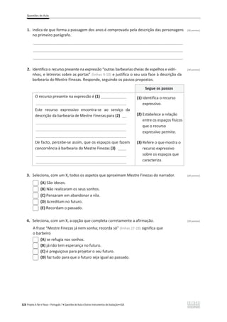 Questões de Aula
328 Projeto A Par e Passo – Português 7 x Questões de Aula e Outros Instrumentos de Avaliação x ASA
1. Indica de que forma a passagem dos anos é comprovada pela descrição das personagens (30 pontos)
no primeiro parágrafo.
______________________________________________________________________________________
______________________________________________________________________________________
______________________________________________________________________________________
2. Identifica o recurso presente na expressão “outras barbearias cheias de espelhos e vidri- (30 pontos)
nhos, e letreiros sobre as portas” (linhas 9-10) e justifica o seu uso face à descrição da
barbearia do Mestre Finezas. Responde, seguindo os passos propostos.
Segue os passos
O recurso presente na expressão é (1) ____________
___________________________________________
Este recurso expressivo encontra-se ao serviço da
descrição da barbearia de Mestre Finezas para (2) __
___________________________________________
___________________________________________
___________________________________________
De facto, percebe-se assim, que os espaços que fazem
concorrência à barbearia do Mestre Finezas (3) ____
___________________________________________
___________________________________________
(1) Identifica o recurso
expressivo.
(2) Estabelece a relação
entre os espaços físicos
que o recurso
expressivo permite.
(3) Refere o que mostra o
recurso expressivo
sobre os espaços que
caracteriza.
3. Seleciona, com um X, todos os aspetos que aproximam Mestre Finezas do narrador. (20 pontos)
(A) São idosos.
(B) Não realizaram os seus sonhos.
(C) Pensaram em abandonar a vila.
(D) Acreditam no futuro.
(E) Recordam o passado.
4. Seleciona, com um X, a opção que completa corretamente a afirmação. (20 pontos)
A frase “Mestre Finezas já nem sonha; recorda só” (linhas 27-28) significa que
o barbeiro
(A) se refugia nos sonhos.
(B) já não tem esperança no futuro.
(C) é preguiçoso para projetar o seu futuro.
(D) faz tudo para que o futuro seja igual ao passado.
 