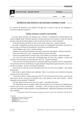 Questões de Aula
Projeto A Par e Passo – Português 7 x Questões de Aula e Outros Instrumentos de Avaliação x ASA 329
HISTÓRIA DE UMA GAIVOTA E DO GATO QUE A ENSINOU A VOAR [100 pontos]
Lê o excerto de História de uma gaivota e do gato que a ensinou a voar, de Luis Sepúlveda, e
(consulta as notas de vocabulário.
Zorbas começa a cumprir o prometido
-
-
-
-
5
-
-
-
-
10
-
-
-
-
15
-
-
-
-
20
-
-
-
-
25
-
-
Os quatro gatos desceram do telhado para a varanda e imediatamente compreenderam que
haviam chegado tarde. Colonello, Sabetudo e Zorbas observaram com respeito o corpo sem vida da
gaivota, enquanto Secretário agitava o rabo ao vento para lhe tirar o cheiro a benzina1
.
വ Acho que devemos juntar-ůŚĞĂƐĂƐĂƐ͘ŽƋƵĞƐĞĨĂǌŶĞƐƚĞƐĐĂƐŽƐവŝŶĚŝĐŽƵŽůŽŶĞůůŽ͘
Vencendo a repugnância que lhes provocava aquele ser impregnado2
de petróleo, uniram-lhe as
asas ao corpo e, ao mexer-lhe, descobriram o ovo branco com pintinhas azuis.
വ KŽǀŽ͊ŚĞŐŽƵĂƉƀƌŽŽǀŽ͊വĞǆĐůĂŵŽƵŽƌďĂƐ͘
വ Meteste-te numa boa embrulhada, caro amico. Numa boa eŵďƌƵůŚĂĚĂ͊വĂĚǀĞƌƚŝƵŽůŽŶĞůůŽ͘
വ YƵĞǀŽƵĞƵĨĂǌĞƌĐŽŵŽŽǀŽ͍വƉĞƌŐƵŶƚŽƵŽƌďĂƐĐĂĚĂǀĞǌŵĂŝƐĂĨůŝƚŽ͘
വ Com um ovo podem fazer-ƐĞŵƵŝƚĂƐĐŽŝƐĂƐ͘hŵĂŽŵĞůĞƚĂ͕ƉŽƌĞǆĞŵƉůŽവƉƌŽƉƀƐ^ĞĐƌĞƚĄƌŝŽ͘
വ Ah, sim! Uma vista de olhos pela enciclopédia logo nos dirá como preparar a melhor das
omeletas. O tema aparece no tomo dezasseis, letra “O” വŐĂƌĂŶƚŝƵ^ĂďĞƚƵĚŽ͘
വ Disso nem miar! O Zorbas prometeu a essa pobre gaivota que cuidaria do ovo e da gaivotinha.
Uma promessa de honra contraída por um gato do porto obriga todos os gatos do porto, e por isso o
ovo diz-ŶŽƐƌĞƐƉĞŝƚŽവĚĞĐůĂƌŽƵƐŽůĞŶĞŵĞŶƚĞŽůŽŶĞůůŽ͘
വ Mas eu não sei tratar de um ovo! Até agora nunca tive um ovo ao meu cuidado! – miou Zorbas
desesperado.
Então todos os gatos olharam para Sabetudo. Talvez na sua famosa en-ci-clo-pé-di-a houvesse
qualquer coisa a esse respeito.
വ Tenho de consultar o volume dezasseis, letra “O”. De certeza que está lá tudo o que temos de
ƐĂďĞƌ ĂĐĞƌĐĂ ĚŽŽǀŽ͕ŵĂƐ ƉĂƌĂ ũĄ ĂĐŽŶƐĞůŚŽ ĐĂůŽƌ͕ĐĂůŽƌĐŽƌƉŽƌĂů͕ŵƵŝƚŽ ĐĂůŽƌ ĐŽƌƉŽƌĂůവ ŝŶĚŝĐŽu
Sabetudo num tom pedante3
e didático4
.
വ Ou seja, deitar-se junto do ovo, mas sem o partir വ aconselhou Secretário.
വ Era exatamente o que eu ia sugerir. Zorbas, ficas junto do ovo e nós vamos com o Sabetudo para
vermos o que nos diz a sua empilopé ... encimopé..., enfim, já sabes ao que me refiro. Voltamos à
noite com novidades e damos sepultura a essa pobre gaivota – determinou Colonello antes de saltar
para o telhado.
Luis Sepúlveda, História de uma gaivota e do gato que a ensinou a voar, Porto, Porto Editora, 2011, pp. 55-57.
VOCABULÁRIO:
1
benzina: produto líquido derivado do petróleo.
2
impregnado: entranhado, embebido.
3
pedante: vaidoso.
4
tom didático: tom de quem ensina.
Nome ______________________________________________________________________Turma _________Data ___________
8 Questão de Aula – Educação Literária Avaliação: _______________
 