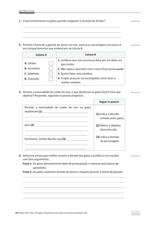 Questões de Aula
330 Projeto A Par e Passo – Português 7 x Questões de Aula e Outros Instrumentos de Avaliação x ASA
1. O que encontraram os gatos quando chegaram à varanda de Zorbas? (20 pontos)
________________________________________________________________________________
________________________________________________________________________________
________________________________________________________________________________
2. Perante o facto de a gaivota ter posto um ovo, associa as personagens da coluna A (20 pontos)
aos comportamentos que evidenciam na coluna B.
Coluna A Coluna B
A. Zorbas
B. Secretário
C. Sabetudo
D. Colonello
1. Lembrou que uma promessa feita por um deles era
para todos.
2. Não sabia o que fazer com o ovo e ficou preocupado.
3. Queria fazer uma omeleta.
4. Propôs procurar na enciclopédia como fazer a
melhor omeleta.
3. Perante a necessidade de cuidar do ovo, o que decidiram os gatos fazer? Com que (30 pontos)
objetivo? Responde, seguindo os passos propostos.
Segue os passos
Perante a necessidade de cuidar do ovo, os gatos
resolveram (1) _______________________________
___________________________________________
___________________________________________
para (2) ____________________________________
___________________________________________
__________________________________________ .
Entretanto, Zorbas decidiu que (3) _______________
___________________________________________
__________________________________________ .
(1) Indica a decisão
tomada pelos gatos.
(2) Refere o objetivo
dessa decisão.
(3) Indica a decisão
da personagem.
4. Seleciona a frase que melhor resume a atitude dos gatos e justifica a tua escolha (30 pontos)
com dois argumentos.
Frase 1: Os gatos demonstraram falta de preocupação e interesse pelo futuro da
gaivotinha.
Frase 2: Os gatos reveleram sentido de honra e respeito perante a morte da gaivota.
___________________________________________________________________________________
___________________________________________________________________________________
___________________________________________________________________________________
___________________________________________________________________________________
___________________________________________________________________________________
 