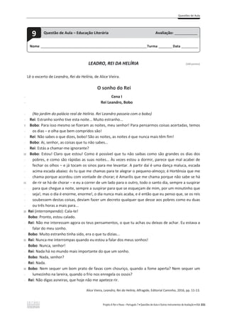Questões de Aula
Projeto A Par e Passo – Português 7 x Questões de Aula e Outros Instrumentos de Avaliação x ASA 331
LEADRO, REI DA HELÍRIA [100 pontos]
Lê o excerto de Leandro, Rei da Helíria, de Alice Vieira.
O sonho do Rei
-
-
-
-
5
-
-
-
-
10
-
-
-
-
15
-
-
-
-
20
-
-
-
-
25
-
-
-
-
30
-
-
Cena I
Rei Leandro, Bobo
(No jardim do palácio real de Helíria. Rei Leandro passeia com o bobo)
Rei: Estranho sonho tive esta noite... Muito estranho...
Bobo: Para isso mesmo se fizeram as noites, meu senhor! Para pensarmos coisas acertadas, temos
ŽƐĚŝĂƐവĞolha que bem compridos são!
Rei: Não sabes o que dizes, bobo! São as noites, as noites é que nunca mais têm fim!
Bobo: Ai, senhor, as coisas que tu não sabes...
Rei: Estás a chamar-me ignorante?
Bobo: Estou! Claro que estou! Como é possível que tu não saibas como são grandes os dias dos
pobres, e como são rápidas as suas noites... Às vezes estou a dormir, parece que mal acabei de
ĨĞĐŚĂƌŽƐŽůŚŽƐവĞũĄƚŽĐĂŵŽƐƐŝŶŽƐƉĂƌĂŵĞůĞǀĂŶƚĂƌ͘ƉĂƌƚŝƌĚĂşĠƵŵĂĚĂŶĕĂŵĂůƵĐĂ͕ĞƐĐĂĚĂ
acima escada abaixo: és tu que me chamas para te alegrar o pequeno-almoço; é Hortênsia que me
chama porque acordou com vontade de chorar; é Amarílis que me chama porque não sabe se há
ĚĞƌŝƌƐĞŚĄĚĞĐŚŽƌĂƌവĞĞƵĂĐŽƌƌĞƌĚĞƵŵůĂĚŽƉĂƌĂŽŽƵƚƌŽ͕ƚŽĚŽŽƐĂŶƚŽĚŝĂ͕ƐĞŵƉƌĞĂƐƵƐƉŝƌĂƌ
para que chegue a noite, sempre a suspirar para que se esqueçam de mim, por um minutinho que
seja!, mas o dia é enorme, enorme!, o dia nunca mais acaba, e é então que eu penso que, se os reis
soubessem destas coisas, deviam fazer um decreto qualquer que desse aos pobres como eu duas
ou três horas a mais para...
Rei (interrompendo): Cala-te!
Bobo: Pronto, estou calado.
Rei: Não me interessam agora os teus pensamentos, o que tu achas ou deixas de achar. Eu estava a
falar do meu sonho.
Bobo: Muito estranho tinha sido, era o que tu dizias...
Rei: Nunca me interrompas quando eu estou a falar dos meus sonhos!
Bobo: Nunca, senhor!
Rei: Nada há no mundo mais importante do que um sonho.
Bobo: Nada, senhor?
Rei: Nada.
Bobo: Nem sequer um bom prato de favas com chouriço, quando a fome aperta? Nem sequer um
lumezinho na lareira, quando o frio nos enregela os ossos?
Rei: Não digas asneiras, que hoje não me apetece rir.
Alice Vieira, Leandro, Rei da Helíria, Alfragide, Editorial Caminho, 2016, pp. 11-13.
Nome ______________________________________________________________________Turma _________Data ___________
9 Questão de Aula – Educação Literária Avaliação: _______________
 