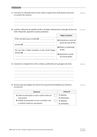 Questões de Aula
332 Projeto A Par e Passo – Português 7 x Questões de Aula e Outros Instrumentos de Avaliação x ASA
1. Com base na indicação cénica inicial, indica o espaço físico onde decorre esta cena (20 pontos)
e o assunto da conversa.
________________________________________________________________________________
________________________________________________________________________________
________________________________________________________________________________
2. Justifica a diferença de opiniões do Rei e do Bobo relativamente à duração do dia e da (24 pontos)
noite. Responde, seguindo os passos propostos.
Segue os passos
O Rei considera que as noites (1) _________________
____________________________________________
porque (2) ___________________________________
____________________________________________
Por seu lado, o Bobo considera os dias muito longos,
porque (3) ___________________________________
____________________________________________
____________________________________________
(1) Caracteriza a noite do
ponto de vista do Rei.
(2) Refere a justificação
do Rei.
(3) Apresenta o ponto
de vista do Bobo.
3. Caracteriza a relação entre o Rei e o Bobo, justificando com passagens do texto. (26 pontos)
________________________________________________________________________________
________________________________________________________________________________
________________________________________________________________________________
________________________________________________________________________________
________________________________________________________________________________
4. Associa cada personagem da coluna A ao traço de personalidade que evidencia (30 pontos)
na coluna B.
Coluna A Coluna B
A. O Rei ao preocupar-se com o sonho revela ser
uma pessoa
B. O Bobo ao preocupar-se com a comida e com
o conforto revela ser uma pessoa
1. Realista.
2. Esfomeada.
3. Idealista.
4. Sonhadora.
 