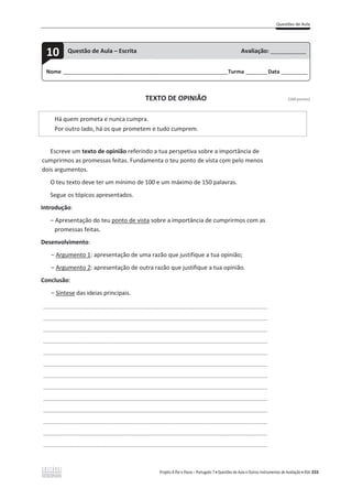 Questões de Aula
Projeto A Par e Passo – Português 7 x Questões de Aula e Outros Instrumentos de Avaliação x ASA 333
TEXTO DE OPINIÃO [100 pontos]
Há quem prometa e nunca cumpra.
Por outro lado, há os que prometem e tudo cumprem.
Escreve um texto de opinião referindo a tua perspetiva sobre a importância de
cumprirmos as promessas feitas. Fundamenta o teu ponto de vista com pelo menos
dois argumentos.
O teu texto deve ter um mínimo de 100 e um máximo de 150 palavras.
Segue os tópicos apresentados.
Introdução:
വ Apresentação do teu ponto de vista sobre a importância de cumprirmos com as
promessas feitas.
Desenvolvimento:
വ Argumento 1: apresentação de uma razão que justifique a tua opinião;
വ Argumento 2: apresentação de outra razão que justifique a tua opinião.
Conclusão:
വ Síntese das ideias principais.
___________________________________________________________________________________
___________________________________________________________________________________
___________________________________________________________________________________
___________________________________________________________________________________
___________________________________________________________________________________
___________________________________________________________________________________
___________________________________________________________________________________
___________________________________________________________________________________
___________________________________________________________________________________
___________________________________________________________________________________
___________________________________________________________________________________
___________________________________________________________________________________
___________________________________________________________________________________
Nome ______________________________________________________________________Turma _________Data ___________
10 Questão de Aula – Escrita Avaliação: _______________
 