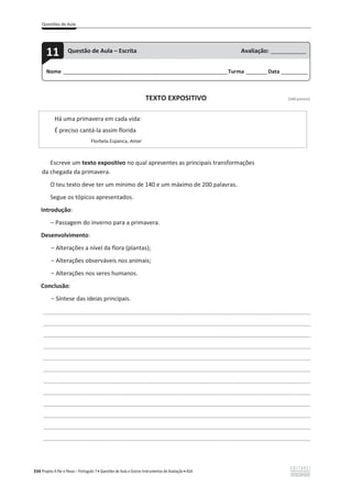 Questões de Aula
334 Projeto A Par e Passo – Português 7 x Questões de Aula e Outros Instrumentos de Avaliação x ASA
TEXTO EXPOSITIVO [100 pontos]
Há uma primavera em cada vida:
É preciso cantá-la assim florida
Florbela Espanca, Amar
Escreve um texto expositivo no qual apresentes as principais transformações
da chegada da primavera.
O teu texto deve ter um mínimo de 140 e um máximo de 200 palavras.
Segue os tópicos apresentados.
Introdução:
വ Passagem do inverno para a primavera.
Desenvolvimento:
വ Alterações a nível da flora (plantas);
വ Alterações observáveis nos animais;
വ Alterações nos seres humanos.
Conclusão:
വ Síntese das ideias principais.
___________________________________________________________________________________________________
___________________________________________________________________________________________________
___________________________________________________________________________________________________
___________________________________________________________________________________________________
___________________________________________________________________________________________________
___________________________________________________________________________________________________
___________________________________________________________________________________________________
___________________________________________________________________________________________________
___________________________________________________________________________________________________
___________________________________________________________________________________________________
___________________________________________________________________________________________________
___________________________________________________________________________________________________
Nome ______________________________________________________________________Turma _________Data ___________
11 Questão de Aula – Escrita Avaliação: _______________
 