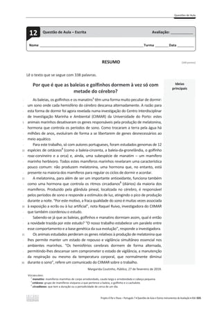 Questões de Aula
Projeto A Par e Passo – Português 7 x Questões de Aula e Outros Instrumentos de Avaliação x ASA 335
RESUMO [100 pontos]
Lê o texto que se segue com 338 palavras.
Por que é que as baleias e golfinhos dormem à vez só com
metade do cérebro?
Ideias
principais
-
-
-
-
5
-
-
-
-
10
-
-
-
-
15
-
-
-
-
20
-
-
-
-
25
-
-
-
-
30-
As baleias, os golfinhos e os manatins1
têm uma forma muito peculiar de dormir:
um sono onde cada hemisfério do cérebro descansa alternadamente. A razão para
esta forma de dormir foi agora revelada numa investigação do Centro Interdisciplinar
de Investigação Marinha e Ambiental (CIIMAR) da Universidade do Porto: estes
animais marinhos desativaram os genes responsáveis pela produção de melatonina,
hormona que controla os períodos de sono. Como trocaram a terra pela água há
milhões de anos, evoluíram de forma a se libertarem de genes desnecessários ao
meio aquático.
Para este trabalho, só com autores portugueses, foram estudados genomas de 12
espécies de cetáceos2
(como a baleia-cinzenta, a baleia-da-gronelândia, o golfinho
roaz-corvineiro e a orca) e, ainda, uma subespécie de manatim – um mamífero
marinho herbívoro. Todos estes mamíferos marinhos revelaram uma característica
pouco comum: não produzem melatonina, uma hormona que, no entanto, está
presente na maioria dos mamíferos para regular os ciclos de dormir e acordar.
A melatonina, para além de ser um importante antioxidante, funciona também
como uma hormona que controla os ritmos circadianos3
(diários) da maioria dos
mamíferos. Produzido pela glândula pineal, localizada no cérebro, é responsável
pelos períodos de sono e responde a estímulos de luz, atingindo o pico de produção
durante a noite. “Por este motivo, a fraca qualidade do sono é muitas vezes associada
à exposição a ecrãs ou à luz artificial”, nota Raquel Ruivo, investigadora do CIIMAR
que também coordenou o estudo.
Sabendo-se já que as baleias, golfinhos e manatins dormiam assim, qual é então
a novidade trazida por este estudo? “O nosso trabalho estabelece um paralelo entre
esse comportamento e a base genética da sua evolução”, responde a investigadora.
Os animais estudados perderam os genes relativos à produção de melatonina que
lhes permite manter um estado de repouso e vigilância simultâneo essencial nos
ambientes marinhos. “Os hemisférios cerebrais dormem de forma alternada,
permitindo-lhes descansar sem comprometer o estado de vigilância, a manutenção
da respiração ou mesmo da temperatura corporal, que normalmente diminui
durante o sono”, refere um comunicado do CIIMAR sobre o trabalho.
Margarida Coutinho, Público, 27 de fevereiro de 2019.
VOCABULÁRIO:
1
manatins: mamíferos marinhos de corpo arredondado, cauda larga e arredondada e cabeça pequena.
2
cetáceos: grupo de mamíferos vivíparos a que pertence a baleia, o golfinho e o cachalote.
3
circadianos: que tem a duração ou a periodicidade de cerca de um dia.
Nome ______________________________________________________________________Turma _________Data ___________
12 Questão de Aula – Escrita Avaliação: _______________
 