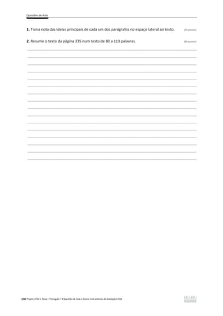 Questões de Aula
336 Projeto A Par e Passo – Português 7 x Questões de Aula e Outros Instrumentos de Avaliação x ASA
1. Toma nota das ideias principais de cada um dos parágrafos no espaço lateral ao texto. (20 pontos)
2. Resume o texto da página 335 num texto de 80 a 110 palavras. (80 pontos)
___________________________________________________________________________________________________
___________________________________________________________________________________________________
___________________________________________________________________________________________________
___________________________________________________________________________________________________
___________________________________________________________________________________________________
___________________________________________________________________________________________________
___________________________________________________________________________________________________
___________________________________________________________________________________________________
___________________________________________________________________________________________________
___________________________________________________________________________________________________
___________________________________________________________________________________________________
___________________________________________________________________________________________________
___________________________________________________________________________________________________
___________________________________________________________________________________________________
___________________________________________________________________________________________________
___________________________________________________________________________________________________
 