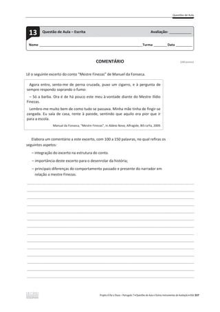 Questões de Aula
Projeto A Par e Passo – Português 7 x Questões de Aula e Outros Instrumentos de Avaliação x ASA 337
COMENTÁRIO (100 pontos)
Lê o seguinte excerto do conto “Mestre Finezas” de Manuel da Fonseca.
Agora entro, sento-me de perna cruzada, puxo um cigarro, e à pergunta de
sempre respondo soprando o fumo:
– Só a barba. Ora é de há pouco este meu à-vontade diante do Mestre Ilídio
Finezas.
Lembro-me muito bem de como tudo se passava. Minha mãe tinha de fingir-se
zangada. Eu saía de casa, rente à parede, sentindo que aquilo era pior que ir
para a escola.
Manual da Fonseca, “Mestre Finezas”, in Aldeia Nova, Alfragide, BIS-LeYa, 2009.
Elabora um comentário a este excerto, com 100 a 150 palavras, no qual refiras os
seguintes aspetos:
വ integração do excerto na estrutura do conto.
വ importância deste excerto para o desenrolar da história;
വ principais diferenças do comportamento passado e presente do narrador em
relação a mestre Finezas.
___________________________________________________________________________________________________
___________________________________________________________________________________________________
___________________________________________________________________________________________________
___________________________________________________________________________________________________
___________________________________________________________________________________________________
___________________________________________________________________________________________________
___________________________________________________________________________________________________
___________________________________________________________________________________________________
___________________________________________________________________________________________________
___________________________________________________________________________________________________
___________________________________________________________________________________________________
___________________________________________________________________________________________________
___________________________________________________________________________________________________
___________________________________________________________________________________________________
Nome ______________________________________________________________________Turma _________Data ___________
13 Questão de Aula – Escrita Avaliação: _______________
 