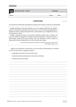Questões de Aula
338 Projeto A Par e Passo – Português 7 x Questões de Aula e Outros Instrumentos de Avaliação x ASA
COMENTÁRIO [100 pontos]
Lê o excerto da História de uma gaivota e do gato que a ensinou a voar de Luis Sepúlveda.
Kengah estendeu as asas para levantar voo, mas a espessa onda foi mais rápida e
cobriu-a inteiramente. Quando veio ao de cima, a luz do dia havia desaparecido e,
depois de sacudir a cabeça energicamente, compreendeu que a maldição dos mares
lhe obscurecia a visão.
Kengah, a gaivota de penas cor de prata, mergulhou várias vezes a cabeça, até
que uns clarões lhe chegaram às pupilas cobertas de petróleo. A mancha viscosa, a
peste negra, colava-lhe as asas ao corpo, e por isso começou a mexer as patas na
esperança de nadar rapidamente e sair do centro da maré negra.
Luis Sepúlveda, Histórias de uma gaivota e do gato que a ensinou a voar, Porto,
Porto Editora, 2016, p. 24.
Elabora um comentário a este excerto, com um mínimo de 100 palavras e o máximo
de 150, no qual refiras os seguintes aspetos:
വ integração do excerto na estrutura do conto.
വ importância deste excerto para o desenrolar da história;
വ intenção crítica do narrador.
___________________________________________________________________________________________________
___________________________________________________________________________________________________
___________________________________________________________________________________________________
___________________________________________________________________________________________________
___________________________________________________________________________________________________
___________________________________________________________________________________________________
___________________________________________________________________________________________________
___________________________________________________________________________________________________
___________________________________________________________________________________________________
___________________________________________________________________________________________________
___________________________________________________________________________________________________
___________________________________________________________________________________________________
___________________________________________________________________________________________________
___________________________________________________________________________________________________
___________________________________________________________________________________________________
Nome ______________________________________________________________________Turma _________Data ___________
14 Questão de Aula – Escrita Avaliação: _______________
 