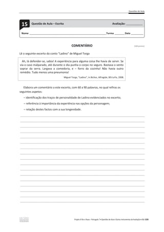 Questões de Aula
Projeto A Par e Passo – Português 7 x Questões de Aula e Outros Instrumentos de Avaliação x ASA 339
COMENTÁRIO [100 pontos]
Lê o seguinte excerto do conto “Ladino” de Miguel Torga
Ah, lá defender-se, sabia! A experiência para alguma coisa lhe havia de servir. Se
via o caso malparado, até durante o dia punha o corpo no seguro. Bastava o vento
soprar da serra. Largava a comedoria, e – forro da cozinha! Não havia outro
remédio. Tudo menos uma pneumonia!
Miguel Torga, “Ladino”, in Bichos, Alfragide, BIS-LeYa, 2008.
Elabora um comentário a este excerto, com 60 a 90 palavras, no qual refiras os
seguintes aspetos:
വ identificação dos traços de personalidade de Ladino evidenciados no excerto;
വ referência à importância da experiência nas opções da personagem;
വ relação destes factos com a sua longevidade.
___________________________________________________________________________________________________
___________________________________________________________________________________________________
___________________________________________________________________________________________________
___________________________________________________________________________________________________
___________________________________________________________________________________________________
___________________________________________________________________________________________________
___________________________________________________________________________________________________
___________________________________________________________________________________________________
___________________________________________________________________________________________________
___________________________________________________________________________________________________
___________________________________________________________________________________________________
___________________________________________________________________________________________________
___________________________________________________________________________________________________
___________________________________________________________________________________________________
___________________________________________________________________________________________________
___________________________________________________________________________________________________
___________________________________________________________________________________________________
Nome ______________________________________________________________________Turma _________Data ___________
15 Questão de Aula – Escrita Avaliação: _______________
 