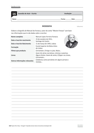 Questões de Aula
340 Projeto A Par e Passo – Português 7 x Questões de Aula e Outros Instrumentos de Avaliação x ASA
BIOGRAFIA [100 pontos]
Elabora a biografia de Manuel da Fonseca, autor do conto “Mestre Finezas” com base
nas informações que te são dadas sobre o escritor.
Nome completo Manuel Lopes Ferreira Fonseca
Data e local de nascimento
15 de outubro de 1911,
Santiago do Cacém
Data e local de falecimento 11 de março de 1993, Lisboa
Formação
Escola Superior de Belas-Artes
de Lisboa
Filmes que produziu Cerromaior, O trigo e o joio, Raiva...
Livros
Autor de várias narrativas, crónicas e poemas.
Alguns títulos: Seara de vento, O fogo e as cinzas,
Cerromaior...
Outras informações relevantes
Colaborou como jornalista em alguns jornais e
revistas…
___________________________________________________________________________________________________
___________________________________________________________________________________________________
___________________________________________________________________________________________________
___________________________________________________________________________________________________
___________________________________________________________________________________________________
___________________________________________________________________________________________________
___________________________________________________________________________________________________
___________________________________________________________________________________________________
___________________________________________________________________________________________________
___________________________________________________________________________________________________
___________________________________________________________________________________________________
___________________________________________________________________________________________________
___________________________________________________________________________________________________
___________________________________________________________________________________________________
___________________________________________________________________________________________________
___________________________________________________________________________________________________
___________________________________________________________________________________________________
___________________________________________________________________________________________________
Nome ______________________________________________________________________Turma _________Data ___________
16 Questão de Aula – Escrita Avaliação: _______________
 