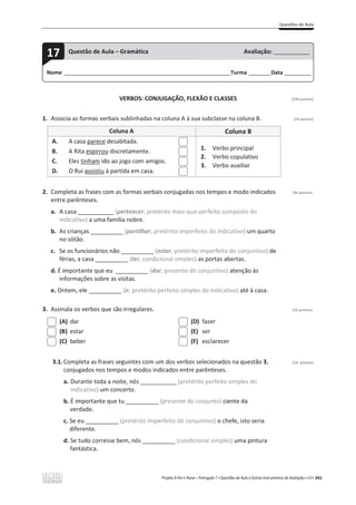 Questões de Aula
Projeto A Par e Passo – Português 7 x Questões de Aula e Outros Instrumentos de Avaliação x ASA 341
VERBOS: CONJUGAÇÃO, FLEXÃO E CLASSES [100 pontos]
1. Associa as formas verbais sublinhadas na coluna A à sua subclasse na coluna B. (24 pontos)
Coluna A Coluna B
A. A casa parece desabitada.
B. A Rita espirrou discretamente.
C. Eles tinham ido ao jogo com amigos.
D. O Rui assistiu à partida em casa.
1. Verbo principal
2. Verbo copulativo
3. Verbo auxiliar
2. Completa as frases com as formas verbais conjugadas nos tempos e modo indicados (36 pontos)
entre parênteses.
a. A casa ___________ (pertencer, pretérito mais-que-perfeito composto do
indicativo) a uma família nobre.
b. As crianças __________ (partilhar, pretérito imperfeito do indicativo) um quarto
no sótão.
c. Se os funcionários não __________ (estar, pretérito imperfeito do conjuntivo) de
férias, a casa __________ (ter, condicional simples) as portas abertas.
d. É importante que eu __________ (dar, presente do conjuntivo) atenção às
informações sobre as visitas.
e. Ontem, ele __________ (ir, pretérito perfeito simples do indicativo) até à casa.
3. Assinala os verbos que são irregulares. (16 pontos)
(A) dar
(B) estar
(C) beber
(D) fazer
(E) ser
(F) esclarecer
3.1.Completa as frases seguintes com um dos verbos selecionados na questão 3, (24 pontos)
conjugados nos tempos e modos indicados entre parênteses.
a. Durante toda a noite, nós ___________ (pretérito perfeito simples do
indicativo) um concerto.
b. É importante que tu __________ (presente do conjunto) ciente da
verdade.
c. Se eu __________ (pretérito imperfeito do conjuntivo) o chefe, isto seria
diferente.
d. Se tudo corresse bem, nós __________ (condicional simples) uma pintura
fantástica.
Nome ______________________________________________________________________Turma _________Data ___________
17 Questão de Aula – Gramática Avaliação: _______________
 