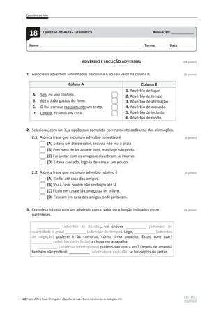 Questões de Aula
342 Projeto A Par e Passo – Português 7 x Questões de Aula e Outros Instrumentos de Avaliação x ASA
ADVÉRBIO E LOCUÇÃO ADVERBIAL [100 pontos]
1. Associa os advérbios sublinhados na coluna A ao seu valor na coluna B. (32 pontos)
Coluna A Coluna B
A. Sim, eu vou contigo.
B. Até o João gostou do filme.
C. O Rui escreve rapidamente um texto.
D. Ontem, ficámos em casa.
1. Advérbio de lugar
2. Advérbio de tempo
3. Advérbio de afirmação
4. Advérbio de exclusão
5. Advérbio de inclusão
6. Advérbio de modo
2. Seleciona, com um X, a opção que completa corretamente cada uma das afirmações.
2.1. A única frase que inclui um advérbio conectivo é (6 pontos)
(A) Estava um dia de calor, todavia não iria à praia.
(B) Precisava de ler aquele livro, mas hoje não podia.
(C) Foi jantar com os amigos e divertiram-se imenso.
(D) Estava cansado, logo ia descansar um pouco.
2.2. A única frase que inclui um advérbio relativo é (6 pontos)
(A) Ele foi até casa dos amigos.
(B) Viu a casa, porém não se dirigiu até lá.
(C) Ficou em casa e lá começou a ler o livro.
(D) Ficaram em casa dos amigos onde jantaram.
3. Completa o texto com um advérbio com o valor ou a função indicados entre (56 pontos)
parênteses.
___________ (advérbio de dúvida), vai chover __________ (advérbio de
quantidade e grau) __________ (advérbio de tempo). Logo, __________ (advérbio
de negação) poderei ir às compras, como tinha previsto. Estou com azar!
__________ (advérbio de inclusão) a chuva me atrapalha.
__________ (advérbio interrogativo) poderei sair outra vez? Depois de amanhã
também não poderei, __________ (advérbio de exclusão) se for depois do jantar.
Nome ______________________________________________________________________Turma _________Data ___________
18 Questão de Aula - Gramática Avaliação: _______________
 