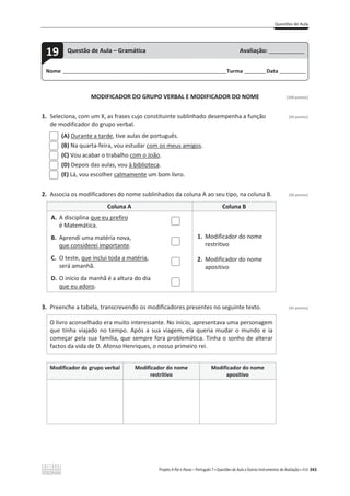 Questões de Aula
Projeto A Par e Passo – Português 7 x Questões de Aula e Outros Instrumentos de Avaliação x ASA 343
MODIFICADOR DO GRUPO VERBAL E MODIFICADOR DO NOME [100 pontos]
1. Seleciona, com um X, as frases cujo constituinte sublinhado desempenha a função (30 pontos)
de modificador do grupo verbal.
(A) Durante a tarde, tive aulas de português.
(B) Na quarta-feira, vou estudar com os meus amigos.
(C) Vou acabar o trabalho com o João.
(D) Depois das aulas, vou à biblioteca.
(E) Lá, vou escolher calmamente um bom livro.
2. Associa os modificadores do nome sublinhados da coluna A ao seu tipo, na coluna B. (28 pontos)
Coluna A Coluna B
A. A disciplina que eu prefiro
é Matemática.
1. Modificador do nome
restritivo
2. Modificador do nome
apositivo
B. Aprendi uma matéria nova,
que considerei importante.
C. O teste, que inclui toda a matéria,
será amanhã.
D. O início da manhã é a altura do dia
que eu adoro.
3. Preenche a tabela, transcrevendo os modificadores presentes no seguinte texto. (42 pontos)
O livro aconselhado era muito interessante. No início, apresentava uma personagem
que tinha viajado no tempo. Após a sua viagem, ela queria mudar o mundo e ia
começar pela sua família, que sempre fora problemática. Tinha o sonho de alterar
factos da vida de D. Afonso Henriques, o nosso primeiro rei.
Modificador do grupo verbal Modificador do nome
restritivo
Modificador do nome
apositivo
Nome ______________________________________________________________________Turma _________Data ___________
19 Questão de Aula – Gramática Avaliação: _______________
 