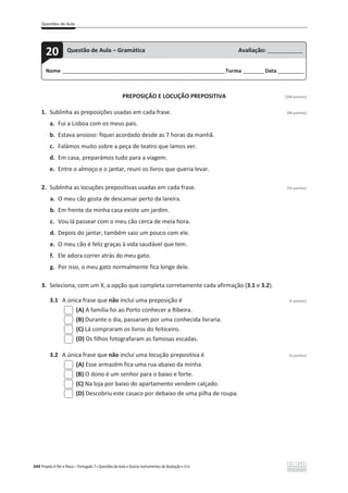 Questões de Aula
344 Projeto A Par e Passo – Português 7 x Questões de Aula e Outros Instrumentos de Avaliação x ASA
PREPOSIÇÃO E LOCUÇÃO PREPOSITIVA [100 pontos]
1. Sublinha as preposições usadas em cada frase. (48 pontos)
a. Fui a Lisboa com os meus pais.
b. Estava ansioso: fiquei acordado desde as 7 horas da manhã.
c. Falámos muito sobre a peça de teatro que íamos ver.
d. Em casa, preparámos tudo para a viagem.
e. Entre o almoço e o jantar, reuni os livros que queria levar.
2. Sublinha as locuções prepositivas usadas em cada frase. (42 pontos)
a. O meu cão gosta de descansar perto da lareira.
b. Em frente da minha casa existe um jardim.
c. Vou lá passear com o meu cão cerca de meia hora.
d. Depois do jantar, também saio um pouco com ele.
e. O meu cão é feliz graças à vida saudável que tem.
f. Ele adora correr atrás do meu gato.
g. Por isso, o meu gato normalmente fica longe dele.
3. Seleciona, com um X, a opção que completa corretamente cada afirmação (3.1 e 3.2).
3.1 A única frase que não inclui uma preposição é (5 pontos)
(A) A família foi ao Porto conhecer a Ribeira.
(B) Durante o dia, passaram por uma conhecida livraria.
(C) Lá compraram os livros do feiticeiro.
(D) Os filhos fotografaram as famosas escadas.
3.2 A única frase que não inclui uma locução prepositiva é (5 pontos)
(A) Esse armazém fica uma rua abaixo da minha.
(B) O dono é um senhor para o baixo e forte.
(C) Na loja por baixo do apartamento vendem calçado.
(D) Descobriu este casaco por debaixo de uma pilha de roupa.
Nome ______________________________________________________________________Turma _________Data ___________
20 Questão de Aula – Gramática Avaliação: _______________
 