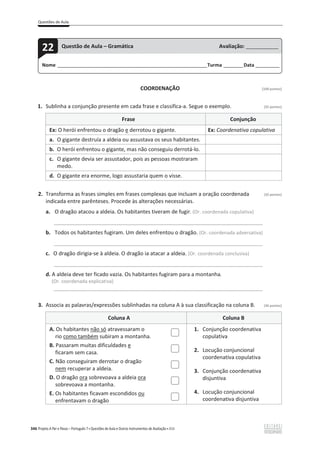 Questões de Aula
346 Projeto A Par e Passo – Português 7 x Questões de Aula e Outros Instrumentos de Avaliação x ASA
COORDENAÇÃO [100 pontos]
1. Sublinha a conjunção presente em cada frase e classifica-a. Segue o exemplo. (32 pontos)
Frase Conjunção
Ex: O herói enfrentou o dragão e derrotou o gigante. Ex: Coordenativa copulativa
a. O gigante destruía a aldeia ou assustava os seus habitantes.
b. O herói enfrentou o gigante, mas não conseguiu derrotá-lo.
c. O gigante devia ser assustador, pois as pessoas mostraram
medo.
d. O gigante era enorme, logo assustaria quem o visse.
2. Transforma as frases simples em frases complexas que incluam a oração coordenada (32 pontos)
indicada entre parênteses. Procede às alterações necessárias.
a. O dragão atacou a aldeia. Os habitantes tiveram de fugir. (Or. coordenada copulativa)
_____________________________________________________________________________________
b. Todos os habitantes fugiram. Um deles enfrentou o dragão. (Or. coordenada adversativa)
_____________________________________________________________________________________
c. O dragão dirigia-se à aldeia. O dragão ia atacar a aldeia. (Or. coordenada conclusiva)
_____________________________________________________________________________________
d. A aldeia deve ter ficado vazia. Os habitantes fugiram para a montanha.
(Or. coordenada explicativa)
_____________________________________________________________________________________
3. Associa as palavras/expressões sublinhadas na coluna A à sua classificação na coluna B. (36 pontos)
Coluna A Coluna B
A. Os habitantes não só atravessaram o
rio como também subiram a montanha.
1. Conjunção coordenativa
copulativa
2. Locução conjuncional
coordenativa copulativa
3. Conjunção coordenativa
disjuntiva
4. Locução conjuncional
coordenativa disjuntiva
B. Passaram muitas dificuldades e
ficaram sem casa.
C. Não conseguiram derrotar o dragão
nem recuperar a aldeia.
D. O dragão ora sobrevoava a aldeia ora
sobrevoava a montanha.
E. Os habitantes ficavam escondidos ou
enfrentavam o dragão
Nome ______________________________________________________________________Turma _________Data ___________
22 Questão de Aula – Gramática Avaliação: _______________
 