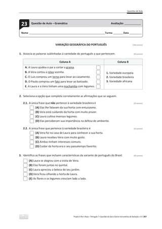 Questões de Aula
Projeto A Par e Passo – Português 7 x Questões de Aula e Outros Instrumentos de Avaliação x ASA 347
VARIAÇÃO GEOGRÁFICA DO PORTUGUÊS [100 pontos]
1. Associa as palavras sublinhadas à variedade do português a que pertencem. (50 pontos)
Coluna A Coluna B
A. A Laura ajudou o pai a cortar a grama.
B. A Vera cortou a relva sozinha.
C. O Luís comprou um terno para levar ao casamento.
D. O Paulo comprou um fato para levar ao batizado.
E. A Laura e a Vera tinham uma machamba com legumes.
1. Variedade europeia
2. Variedade brasileira
3. Variedade africana
2. Seleciona a opção que completa corretamente as afirmações que se seguem.
2.1. A única frase que não pertence à variedade brasileira é (10 pontos)
(A) Elas lhe falavam da sua horta com entusiasmo.
(B) Vera está cuidando da horta com muito prazer.
(C) Laura cultiva imensos legumes.
(D) Elas perceberam sua importância na defesa do ambiente.
2.2. A única frase que pertence à variedade brasileira é (10 pontos)
(A) Vera foi na casa de Laura para conhecer a sua horta.
(B) Laura recebeu Vera com muito gosto.
(C) Ambas tinham interesses comuns.
(D) Cuidar da horta era o seu passatempo favorito.
3. Identifica as frases que incluem características da variante de português do Brasil. (30 pontos)
(A) Laura se alegrou com a visita de Vera.
(B) Elas foram juntas no quintal.
(C) Laura apreciou a beleza do seu jardim.
(D) Vera ficou olhando a horta de Laura.
(E) As flores e os legumes cresciam lado a lado.
Nome ______________________________________________________________________Turma _________Data ___________
23 Questão de Aula – Gramática Avaliação: _______________
 