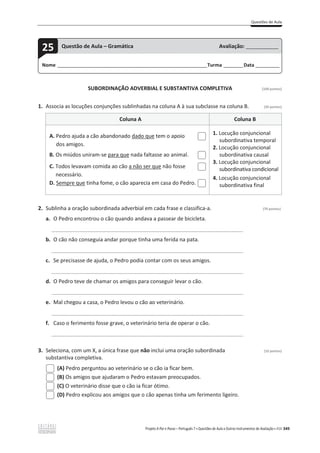 Questões de Aula
Projeto A Par e Passo – Português 7 x Questões de Aula e Outros Instrumentos de Avaliação x ASA 349
SUBORDINAÇÃO ADVERBIAL E SUBSTANTIVA COMPLETIVA [100 pontos]
1. Associa as locuções conjunções sublinhadas na coluna A à sua subclasse na coluna B. (20 pontos)
Coluna A Coluna B
A. Pedro ajuda a cão abandonado dado que tem o apoio
dos amigos.
B. Os miúdos uniram-se para que nada faltasse ao animal.
C. Todos levavam comida ao cão a não ser que não fosse
necessário.
D. Sempre que tinha fome, o cão aparecia em casa do Pedro.
1. Locução conjuncional
subordinativa temporal
2. Locução conjuncional
subordinativa causal
3. Locução conjuncional
subordinativa condicional
4. Locução conjuncional
subordinativa final
2. Sublinha a oração subordinada adverbial em cada frase e classifica-a. (70 pontos)
a. O Pedro encontrou o cão quando andava a passear de bicicleta.
______________________________________________________________________________
b. O cão não conseguia andar porque tinha uma ferida na pata.
______________________________________________________________________________
c. Se precisasse de ajuda, o Pedro podia contar com os seus amigos.
______________________________________________________________________________
d. O Pedro teve de chamar os amigos para conseguir levar o cão.
______________________________________________________________________________
e. Mal chegou a casa, o Pedro levou o cão ao veterinário.
______________________________________________________________________________
f. Caso o ferimento fosse grave, o veterinário teria de operar o cão.
______________________________________________________________________________
3. Seleciona, com um X, a única frase que não inclui uma oração subordinada (10 pontos)
substantiva completiva.
(A) Pedro perguntou ao veterinário se o cão ia ficar bem.
(B) Os amigos que ajudaram o Pedro estavam preocupados.
(C) O veterinário disse que o cão ia ficar ótimo.
(D) Pedro explicou aos amigos que o cão apenas tinha um ferimento ligeiro.
Nome ______________________________________________________________________Turma _________Data ___________
25 Questão de Aula – Gramática Avaliação: _______________
 