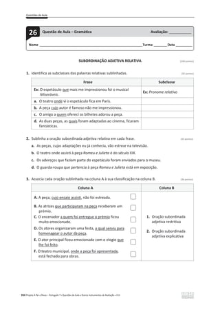 Questões de Aula
350 Projeto A Par e Passo – Português 7 x Questões de Aula e Outros Instrumentos de Avaliação x ASA
SUBORDINAÇÃO ADJETIVA RELATIVA [100 pontos]
1. Identifica as subclasses das palavras relativas sublinhadas. (32 pontos)
Frase Subclasse
Ex: O espetáculo que mais me impressionou foi o musical
Miseráveis.
Ex: Pronome relativo
a. O teatro onde vi o espetáculo fica em Paris.
b. A peça cujo autor é famoso não me impressionou.
c. O amigo a quem ofereci os bilhetes adorou a peça.
d. As duas peças, as quais foram adaptadas ao cinema, ficaram
fantásticas.
2. Sublinha a oração subordinada adjetiva relativa em cada frase. (32 pontos)
a. As peças, cujas adaptações eu já conhecia, vão estrear na televisão.
b. O teatro onde assisti à peça Romeu e Julieta é do século XIX.
c. Os adereços que faziam parte do espetáculo foram enviados para o museu.
d. O guarda-roupa que pertencia à peça Romeu e Julieta está em exposição.
3. Associa cada oração sublinhada na coluna A à sua classificação na coluna B. (36 pontos)
Coluna A Coluna B
A. A peça, cujo ensaio assisti, não foi estreada.
1. Oração subordinada
adjetiva restritiva
2. Oração subordinada
adjetiva explicativa
B. As atrizes que participaram na peça receberam um
prémio.
C. O encenador a quem foi entregue o prémio ficou
muito emocionado.
D. Os atores organizaram uma festa, a qual serviu para
homenagear o autor da peça.
E. O ator principal ficou emocionado com o elogio que
lhe foi feito.
F. O teatro municipal, onde a peça foi apresentada,
está fechado para obras.
Nome ______________________________________________________________________Turma _________Data ___________
26 Questão de Aula – Gramática Avaliação: _______________
 