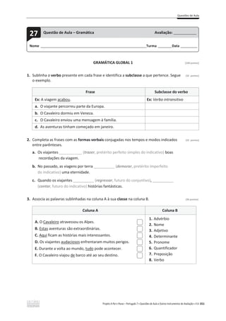 Questões de Aula
Projeto A Par e Passo – Português 7 x Questões de Aula e Outros Instrumentos de Avaliação x ASA 351
GRAMÁTICA GLOBAL 1 [100 pontos]
1. Sublinha o verbo presente em cada frase e identifica a subclasse a que pertence. Segue (32 pontos)
o exemplo.
Frase Subclasse do verbo
Ex: A viagem acabou. Ex: Verbo intransitivo
a. O viajante percorreu parte da Europa.
b. O Cavaleiro dormiu em Veneza.
c. O Cavaleiro enviou uma mensagem à família.
d. As aventuras tinham começado em janeiro.
2. Completa as frases com as formas verbais conjugadas nos tempos e modos indicados (32 pontos)
entre parênteses.
a. Os viajantes ___________ (trazer, pretérito perfeito simples do indicativo) boas
recordações da viagem.
b. No passado, as viagens por terra __________ (demorar, pretérito imperfeito
do indicativo) uma eternidade.
c. Quando os viajantes __________ (regressar, futuro do conjuntivo), __________
(contar, futuro do indicativo) histórias fantásticas.
3. Associa as palavras sublinhadas na coluna A à sua classe na coluna B. (36 pontos)
Coluna A Coluna B
A. O Cavaleiro atravessou os Alpes.
B. Estas aventuras são extraordinárias.
C. Aqui ficam as histórias mais interessantes.
D. Os viajantes audaciosos enfrentaram muitos perigos.
E. Durante a volta ao mundo, tudo pode acontecer.
F. O Cavaleiro viajou de barco até ao seu destino.
1. Advérbio
2. Nome
3. Adjetivo
4. Determinante
5. Pronome
6. Quantificador
7. Preposição
8. Verbo
Nome ______________________________________________________________________Turma _________Data ___________
27 Questão de Aula – Gramática Avaliação: _______________
 