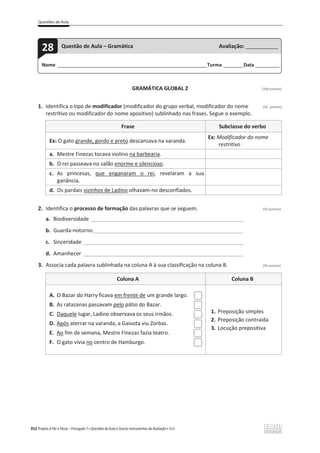 Questões de Aula
352 Projeto A Par e Passo – Português 7 x Questões de Aula e Outros Instrumentos de Avaliação x ASA
GRAMÁTICA GLOBAL 2 [100 pontos]
1. Identifica o tipo de modificador (modificador do grupo verbal, modificador do nome (32 pontos)
restritivo ou modificador do nome apositivo) sublinhado nas frases. Segue o exemplo.
Frase Subclasse do verbo
Ex: O gato grande, gordo e preto descansava na varanda.
Ex: Modificador do nome
restritivo
a. Mestre Finezas tocava violino na barbearia.
b. O rei passeava no salão enorme e silencioso.
c. As princesas, que enganaram o rei, revelaram a sua
ganância.
d. Os pardais vizinhos de Ladino olhavam-no desconfiados.
2. Identifica o processo de formação das palavras que se seguem. (32 pontos)
a. Biodiversidade ______________________________________________________________
b. Guarda-noturno_____________________________________________________________
c. Sinceridade _________________________________________________________________
d. Amanhecer _________________________________________________________________
3. Associa cada palavra sublinhada na coluna A à sua classificação na coluna B. (36 pontos)
Coluna A Coluna B
A. O Bazar do Harry ficava em frente de um grande largo.
B. As ratazanas passavam pelo pátio do Bazar.
C. Daquele lugar, Ladino observava os seus irmãos.
D. Após aterrar na varanda, a Gaivota viu Zorbas.
E. Ao fim de semana, Mestre Finezas fazia teatro.
F. O gato vivia no centro de Hamburgo.
1. Preposição simples
2. Preposição contraída
3. Locução prepositiva
Nome ______________________________________________________________________Turma _________Data ___________
28 Questão de Aula – Gramática Avaliação: _______________
 
