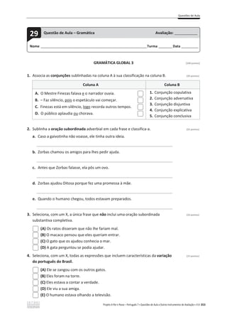 Questões de Aula
Projeto A Par e Passo – Português 7 x Questões de Aula e Outros Instrumentos de Avaliação x ASA 353
GRAMÁTICA GLOBAL 3 [100 pontos]
1. Associa as conjunções sublinhadas na coluna A à sua classificação na coluna B. (20 pontos)
Coluna A Coluna B
A. O Mestre Finezas falava e o narrador ouvia.
B. – Faz silêncio, pois o espetáculo vai começar.
C. Finezas está em silêncio, logo recorda outros tempos.
D. O público aplaudia ou chorava.
1. Conjunção copulativa
2. Conjunção adversativa
3. Conjunção disjuntiva
4. Conjunção explicativa
5. Conjunção conclusiva
2. Sublinha a oração subordinada adverbial em cada frase e classifica-a. (55 pontos)
a. Caso a gaivotinha não voasse, ele tinha outra ideia.
______________________________________________________________________________
b. Zorbas chamou os amigos para lhes pedir ajuda.
______________________________________________________________________________
c. Antes que Zorbas falasse, ela pôs um ovo.
______________________________________________________________________________
d. Zorbas ajudou Ditosa porque fez uma promessa à mãe.
______________________________________________________________________________
e. Quando o humano chegou, todos estavam preparados.
______________________________________________________________________________
3. Seleciona, com um X, a única frase que não inclui uma oração subordinada (10 pontos)
substantiva completiva.
(A) Os ratos disseram que não lhe fariam mal.
(B) O macaco pensou que eles queriam entrar.
(C) O gato que os ajudou conhecia o mar.
(D) A gata perguntou se podia ajudar.
4. Seleciona, com um X, todas as expressões que incluem características da variação (15 pontos)
do português do Brasil.
(A) Ele se zangou com os outros gatos.
(B) Eles foram na torre.
(C) Eles estava a contar a verdade.
(D) Ele viu a sua amiga.
(E) O humano estava olhando a televisão.
Nome ______________________________________________________________________Turma _________Data ___________
29 Questão de Aula – Gramática Avaliação: _______________
 