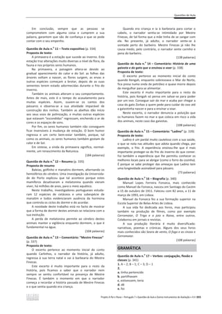 Questões de Aula
Projeto A Par e Passo – Português 7 x Questões de Aula e Outros Instrumentos de Avaliação x ASA 355
Em conclusão, sempre que as pessoas se
comprometem com alguma coisa e cumprem a sua
palavra, garantem que são de confiança e que se pode
contar com o seu empenho.
Questão de Aula n.
o
11 – Texto expositivo (p. 334)
Proposta de texto:
A primavera é a estação que sucede ao inverno. Esta
estação traz alterações muito diversas a nível da flora, da
fauna e nos próprios seres humanos.
Na primavera, a paisagem altera-se devido ao
gradual aparecimento do calor e do Sol: as folhas das
árvores voltam a nascer, as flores surgem, as ervas e
outras espécies começam a brotar, depois de as suas
sementes terem estado adormecidas durante o frio do
inverno.
Também os animais alteram o seu comportamento.
Antes de mais, este é o tempo do acasalamento para
muitas espécies. Assim, ouvem-se os cantos dos
pássaros e observa-se a sua atividade imparável de
construção dos ninhos. Também as abelhas dão início
aos seus voos de polinização, e muitas outras espécies
que estavam “escondidas” regressam, enchendo o ar de
cores e os espaços de sons.
Por fim, os seres humanos também não conseguem
ficar insensíveis à mudança de estação. O bom humor
regressa e um certo bem-estar também, porque, tal
como os animais, os seres humanos também gostam de
calor e de Sol.
Em síntese, a vinda da primavera significa, normal-
mente, um renascimento da Natureza.
(184 palavras)
Questão de Aula n.
o
12 – Resumo (p. 335)
Proposta de resumo
Baleias, golfinho e manatins dormem, alternando os
hemisférios do cérebro. Uma investigação da Universida-
de do Porto explicou que tal acontece porque estes
mamíferos desativaram a melatonina quando vieram
viver, há milhões de anos, para o meio aquático.
Neste trabalho, investigadores portugueses estuda-
ram 12 espécies de cetáceos e uma subespécie de
manatim e todos evidenciaram ausência da hormona
que controla os ciclos do dormir e do acordar.
A novidade deste trabalho está no facto de mostrar
que a forma de dormir destes animais se relaciona com a
sua evolução.
A perda de melatonina permite ao cérebro destes
animais manter a vigilância enquanto dormem, o que é
fundamental na água.
(104 palavras)
Questão de Aula n.
o
13 – Comentário: “Mestre Finezas”
(p. 337)
Proposta de texto:
O excerto pertence ao momento inicial do conto
quando Carlinhos, o narrador da história, já adulto,
regressa à sua terra natal e vai à barbearia do Mestre
Finezas.
Este excerto é muito importante para o resto da
história, pois ficamos a saber que o narrador nem
sempre se sentiu confortável na presença de Mestre
Finezas. É também o momento em que o narrador
começa a recordar a história passada de Mestre Finezas
e o que sentia quando era criança.
Quando era criança e ia à barbearia para cortar o
cabelo, o narrador sentia-se intimidado por Mestre
Finezas, de tal forma que a mãe tinha de se zangar com
ele. No presente, já adulto, o narrador sente-se à
vontade perto do barbeiro. Mestre Finezas já não lhe
causa medo, pelo contrário, o narrador sente carinho e
pena do barbeiro.
(138 palavras)
Questão de Aula n.
o
14 – Comentário: História de uma
gaivota e do gato que a ensinou a voar (p. 338)
Proposta de texto:
O excerto pertence ao momento inicial do conto
quando Kengah, enquanto sobrevoava o Mar do Norte,
fica presa numa onda de petróleo e quase morre depois
de mergulhar para se alimentar.
Este excerto é muito importante para o resto da
história, pois Kengah só pensa em salvar-se para poder
por um ovo. Consegue sair do mar e acaba por chegar a
casa do gato Zorbas a quem pede para cuidar do ovo até
a gaivotinha nascer e para a ensinar a voar.
Neste excerto, o narrador denuncia a poluição que
os humanos fazem no mar e que coloca em risco a vida
dos animais, neste caso das gaivotas.
(108 palavras)
Questão de Aula n.
o
15 – Comentário: “Ladino” (p. 339)
Proposta de texto:
Ladino é um pardal muito cauteloso com a sua saúde,
o que se nota nas atitudes que adota quando chega, por
exemplo, o frio. A experiência ensinou-lhe que é mais
importante proteger-se do frio do inverno do que comer.
Foi também a experiência que lhe permitiu conhecer os
melhores locais para se abrigar (como o forro da cozinha).
É porque se sabe proteger das ameaças que Ladino tem
uma longevidade assinalável para pássaro.
(73 palavras)
Questão de Aula n.
o
16 – Biografia (p. 340)
Manuel Lopes Ferreira Fonseca, mais conhecido
como Manuel da Fonseca, nasceu em Santiago do Cacém
a 15 de outubro de 1911. Faleceu com 82 anos, a 11 de
março de 1993, em Lisboa.
Manuel da Fonseca fez a sua formação superior na
Escola Superior de Belas-Artes de Lisboa.
A sua vida foi dedicada aos livros, mas participou
também na produção de filmes, como por exemplo
Cerromaior, O Trigo e o joio e Raiva, entre outros.
Colaborou em jornais e revistas.
A sua produção literária é muito diversificada:
narrativas, poemas e crónicas. Alguns dos seus livros
mais conhecidos são Seara de vento, O fogo e as cinzas e
Cerromaior.
(108 palavras)
GRAMÁTICA
Questão de Aula n.
o
17 – Verbos: conjugação, flexão e
classes (p. 341)
1. A – 2; B – 1; C – 3; D – 1
2.
a. tinha pertencido
b. partilhavam
c. estivessem; teria
d. dê
e. foi
 