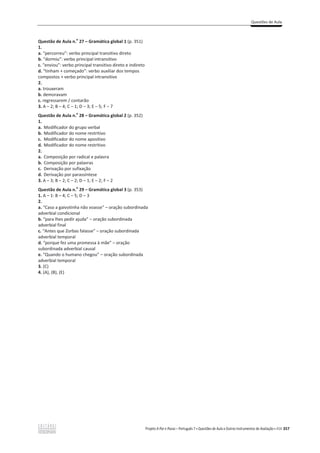 Questões de Aula
Projeto A Par e Passo – Português 7 x Questões de Aula e Outros Instrumentos de Avaliação x ASA 357
Questão de Aula n.
o
27 – Gramática global 1 (p. 351)
1.
a. “percorreu”: verbo principal transitivo direto
b. “dormiu”: verbo principal intransitivo
c. “enviou”: verbo principal transitivo direto e indireto
d. “tinham + começado”: verbo auxiliar dos tempos
compostos + verbo principal intransitivo
2.
a. trouxeram
b. demoravam
c. regressarem / contarão
3. A – 2; B – 4; C – 1; D – 3; E – 5; F – 7
Questão de Aula n.
o
28 – Gramática global 2 (p. 352)
1.
a. Modificador do grupo verbal
b. Modificador do nome restritivo
c. Modificador do nome apositivo
d. Modificador do nome restritivo
2.
a. Composição por radical e palavra
b. Composição por palavras
c. Derivação por sufixação
d. Derivação por parassíntese
3. A – 3; B – 2; C – 2; D – 1; E – 2; F – 2
Questão de Aula n.
o
29 – Gramática global 3 (p. 353)
1. A – 1: B – 4; C – 5; D – 3
2.
a. “Caso a gaivotinha não voasse” – oração subordinada
adverbial condicional
b. “para lhes pedir ajuda” വ oração subordinada
adverbial final
c. “Antes que Zorbas falasse” വ oração subordinada
adverbial temporal
d. “porque fez uma promessa à mãe” വ oração
subordinada adverbial causal
e. “Quando o humano chegou” – oração subordinada
adverbial temporal
3. (C)
4. (A), (B), (E)
 