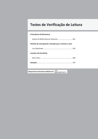 Testes de Verificação de Leitura
O Cavaleiro da Dinamarca
Sophia de Mello Breyner Andresen ............................... 361
História de uma gaivota e do gato que a ensinou a voar
Luis Sepúlveda................................................................ 365
Leandro, Rei da Helíria
Alice Vieira ................................................................... 368
Soluções ............................................................................. 374
Disponível em formato editável em
 