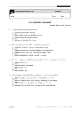 Testes de Verificação de Leitura
Projeto A Par e Passo – Português 7 x Questões de Aula e Outros Instrumentos de Avaliação x ASA 361
O CAVALEIRO DA DINAMARCA
Sophia de Mello Breyner Andresen
1. A viagem do Cavaleiro até à Palestina foi
(A) marcada por ventos adversos.
(B) muito dificultada pela agitação marítima.
(C) mais demorada do que o previsto.
(D) rápida, devido aos bons ventos.
2. Em Jerusalém, o Cavaleiro visitou os seguintes lugares santos:
(A) Belém, Rio Jordão, Palestina e Monte dos Calvários.
(B) Lago de Tiberíade, Monte dos Calvários, Rio Jordão e Belém.
(C) Monte dos Calvários e da Judeia, Babilónia e Rio Jordão.
(D) Rio Jordão, Belém, Lago de Tiberíade e Palestina.
3. Durante a noite passada na Gruta de Belém, o Cavaleiro viveu os seguintes sentimentos:
(A) fé, tristeza e paz.
(B) desconfiança, alegria e paz.
(C) medo, paz e fé.
(D) fé, alegria e paz.
4. Identifica alguns dos pedidos feitos pelo Cavaleiro a Deus na noite de Natal.
(A) O fim das guerras, prosperidade para si e para todo o mundo.
(B) O fim das guerras, paz para o mundo e capacidade de amar para si.
(C) Bom regresso a casa, riqueza para si e paz para o mundo.
(D) Alegria para o mundo, saúde para si e um bom regresso a casa.
Nome ______________________________________________________________________Turma _________Data ___________
1 Teste de Verificação de Leitura Avaliação: _______________
 