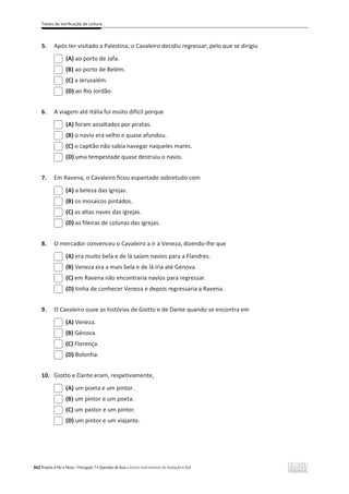 Testes de Verificação de Leitura
362 Projeto A Par e Passo – Português 7 x Questões de Aula e Outros Instrumentos de Avaliação x ASA
5. Após ter visitado a Palestina, o Cavaleiro decidiu regressar, pelo que se dirigiu
(A) ao porto de Jafa.
(B) ao porto de Belém.
(C) a Jerusalém.
(D) ao Rio Jordão.
6. A viagem até Itália foi muito difícil porque
(A) foram assaltados por piratas.
(B) o navio era velho e quase afundou.
(C) o capitão não sabia navegar naqueles mares.
(D) uma tempestade quase destruiu o navio.
7. Em Ravena, o Cavaleiro ficou espantado sobretudo com
(A) a beleza das igrejas.
(B) os mosaicos pintados.
(C) as altas naves das igrejas.
(D) as fileiras de colunas das igrejas.
8. O mercador convenceu o Cavaleiro a ir a Veneza, dizendo-lhe que
(A) era muito bela e de lá saíam navios para a Flandres.
(B) Veneza era a mais bela e de lá iria até Génova.
(C) em Ravena não encontraria navios para regressar.
(D) tinha de conhecer Veneza e depois regressaria a Ravena.
9. O Cavaleiro ouve as histórias de Giotto e de Dante quando se encontra em
(A) Veneza.
(B) Génova.
(C) Florença.
(D) Bolonha.
10. Giotto e Dante eram, respetivamente,
(A) um poeta e um pintor.
(B) um pintor e um poeta.
(C) um pastor e um pintor.
(D) um pintor e um viajante.
 