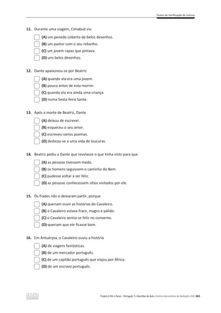Testes de Verificação de Leitura
Projeto A Par e Passo – Português 7 x Questões de Aula e Outros Instrumentos de Avaliação x ASA 363
11. Durante uma viagem, Cimabué viu
(A) um penedo coberto de belos desenhos.
(B) um pastor com o seu rebanho.
(C) um jovem rapaz que pintava.
(D) uns belos desenhos.
12. Dante apaixonou-se por Beatriz
(A) quando ela era uma jovem.
(B) pouco antes de esta morrer.
(C) quando ela era ainda uma criança.
(D) numa Sexta-feira Santa.
13. Após a morte de Beatriz, Dante
(A) deixou de escrever.
(B) esqueceu o seu amor.
(C) escreveu vários poemas.
(D) dedicou-se a uma vida de loucuras.
14. Beatriz pediu a Dante que revelasse o que tinha visto para que
(A) as pessoas tivessem medo.
(B) os homens seguissem o caminho do Bem.
(C) pudesse voltar a ser feliz.
(D) as pessoas conhecessem sítios visitados por ele.
15. Os frades não o deixaram partir, porque
(A) queriam ouvir as histórias do Cavaleiro.
(B) o Cavaleiro estava fraco, magro e pálido.
(C) o Cavaleiro sentia-se feliz no convento.
(D) queriam que ele ficasse bom.
16. Em Antuérpia, o Cavaleiro ouviu a história
(A) de viagens fantásticas.
(B) de um mercador português.
(C) de um capitão português que viajou por África.
(D) de um escravo português.
 