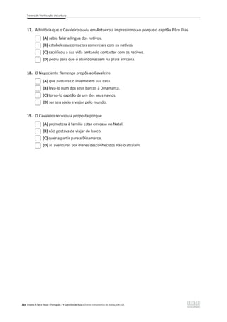 Testes de Verificação de Leitura
364 Projeto A Par e Passo – Português 7 x Questões de Aula e Outros Instrumentos de Avaliação x ASA
17. A história que o Cavaleiro ouviu em Antuérpia impressionou-o porque o capitão Pêro Dias
(A) sabia falar a língua dos nativos.
(B) estabeleceu contactos comerciais com os nativos.
(C) sacrificou a sua vida tentando contactar com os nativos.
(D) pediu para que o abandonassem na praia africana.
18. O Negociante flamengo propôs ao Cavaleiro
(A) que passasse o inverno em sua casa.
(B) levá-lo num dos seus barcos à Dinamarca.
(C) torná-lo capitão de um dos seus navios.
(D) ser seu sócio e viajar pelo mundo.
19. O Cavaleiro recusou a proposta porque
(A) prometera à família estar em casa no Natal.
(B) não gostava de viajar de barco.
(C) queria partir para a Dinamarca.
(D) as aventuras por mares desconhecidos não o atraíam.
 