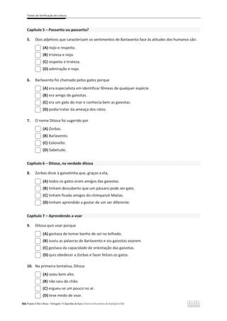 Testes de Verificação de Leitura
366 Projeto A Par e Passo – Português 7 x Questões de Aula e Outros Instrumentos de Avaliação x ASA
Capítulo 5 – Passarito ou passarita?
5. Dois adjetivos que caracterizam os sentimentos de Barlavento face às atitudes dos humanos são:
(A) nojo e respeito.
(B) tristeza e nojo.
(C) respeito e tristeza.
(D) admiração e nojo.
6. Barlavento foi chamado pelos gatos porque
(A) era especialista em identificar fêmeas de qualquer espécie.
(B) era amigo de gaivotas.
(C) era um gato do mar e conhecia bem as gaivotas.
(D) podia tratar da ameaça dos ratos.
7. O nome Ditosa foi sugerido por
(A) Zorbas.
(B) Barlavento.
(C) Colonello.
(D) Sabetudo.
Capítulo 6 – Ditosa, na verdade ditosa
8. Zorbas disse à gaivotinha que, graças a ela,
(A) todos os gatos eram amigos das gaivotas.
(B) tinham descoberto que um pássaro pode ser gato.
(C) tinham ficado amigos do chimpanzé Matias.
(D) tinham aprendido a gostar de um ser diferente.
Capítulo 7 – Aprendendo a voar
9. Ditosa quis voar porque
(A) gostava de tomar banho de sol no telhado.
(B) ouviu as palavras de Barlavento e viu gaivotas voarem.
(C) gostava da capacidade de orientação das gaivotas.
(D) quis obedecer a Zorbas e fazer felizes os gatos.
10. Na primeira tentativa, Ditosa
(A) voou bem alto.
(B) não saiu do chão.
(C) ergueu-se um pouco no ar.
(D) teve medo de voar.
 