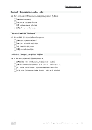 Testes de Verificação de Leitura
Projeto A Par e Passo – Português 7 x Questões de Aula e Outros Instrumentos de Avaliação x ASA 367
Capítulo 8 – Os gatos decidem quebrar o tabu
11. Para tentar ajudar Ditosa a voar, os gatos autorizaram Zorbas a
(A) ter aulas de voo.
(B) treinar com a gaivotinha.
(C) procurar outras gaivotas.
(D) falar com um humano.
Capítulo 9 – A escolha do humano
12. O escolhido foi o dono de Bubulina porque
(A) tinha experiência de voo.
(B) sabia voar com as palavras.
(C) era amigo dos gatos.
(D) era muito esquisito.
Capítulo 10 – Uma gata, uns gatos e um poeta
13. A sequência correta de acontecimentos é:
(A) Zorbas falou com Bubulina, mas esta não o ajudou.
(B) Bubulina recusou-se a levá-lo ao humano e ela assustou-se.
(C) Zorbas entrou em casa do humano e chamou Bubulina.
(D) Zorbas fingiu cantar rock e chamou a atenção de Bubulina.
 