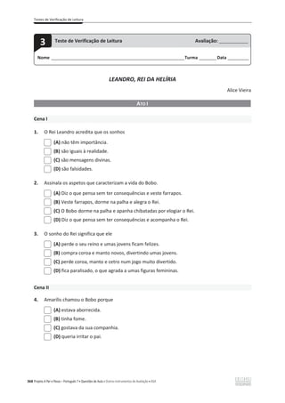 Testes de Verificação de Leitura
368 Projeto A Par e Passo – Português 7 x Questões de Aula e Outros Instrumentos de Avaliação x ASA
LEANDRO, REI DA HELÍRIA
Alice Vieira
ATO I
Cena I
1. O Rei Leandro acredita que os sonhos
(A) não têm importância.
(B) são iguais à realidade.
(C) são mensagens divinas.
(D) são falsidades.
2. Assinala os aspetos que caracterizam a vida do Bobo.
(A) Diz o que pensa sem ter consequências e veste farrapos.
(B) Veste farrapos, dorme na palha e alegra o Rei.
(C) O Bobo dorme na palha e apanha chibatadas por elogiar o Rei.
(D) Diz o que pensa sem ter consequências e acompanha o Rei.
3. O sonho do Rei significa que ele
(A) perde o seu reino e umas jovens ficam felizes.
(B) compra coroa e manto novos, divertindo umas jovens.
(C) perde coroa, manto e cetro num jogo muito divertido.
(D) fica paralisado, o que agrada a umas figuras femininas.
Cena II
4. Amarílis chamou o Bobo porque
(A) estava aborrecida.
(B) tinha fome.
(C) gostava da sua companhia.
(D) queria irritar o pai.
Nome ______________________________________________________________________Turma _________Data ___________
3 Teste de Verificação de Leitura Avaliação: _______________
 