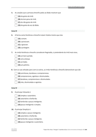 Testes de Verificação de Leitura
Projeto A Par e Passo – Português 7 x Questões de Aula e Outros Instrumentos de Avaliação x ASA 369
5. As canções que a princesa Amarílis pediu ao Bobo mostram que
(A) ela gosta da irmã.
(B) ela tem pena da irmã.
(C) ela não gosta da irmã.
(D) ela gosta da voz do Bobo.
Cena III
6. A forma como Hortênsia e Amarílis tratam Violeta mostra que elas
(A) a amam.
(B) a provocam.
(C) a ignoram.
(D) a protegem.
7. As irmãs Hortênsia e Amarílis consideram Reginaldo, o pretendente da irmã mais nova,
(A) um bom partido.
(B) uma ameaça.
(C) um bobo.
(D) um pelintra.
8. Com as suas atitudes para com os outros, as irmãs Hortênsia e Amarílis demonstram que são
(A) carinhosas, bondosas e compreensivas.
(B) compreensivas, egoístas e dissimuladas.
(C) bondosas, compreensivas e dissimuladas.
(D) más, dissimuladas e egoístas.
Cena IV
9. O príncipe Felizardo é
(A) simples e autoritário.
(B) autoritário e fanfarrão.
(C) fanfarrão e pouco inteligente.
(D) pouco inteligente e simples.
10. O príncipe Simplício é
(A) simples e pouco inteligente.
(B) autoritário e fanfarrão.
(C) fanfarrão e pouco inteligente.
(D) pouco inteligente e autoritário.
 