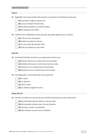 Testes de Verificação de Leitura
370 Projeto A Par e Passo – Português 7 x Questões de Aula e Outros Instrumentos de Avaliação x ASA
Cena V
11. Reginaldo receia que Leandro não permita o casamento com Violeta por achar que
(A) o príncipe é indigno e pouco rico.
(B) as suas intenções não são boas.
(C) ele pode prejudicar as irmãs de Violeta.
(D) ele não gosta de Violeta.
12. Violeta conta a Reginaldo o sonho que teve, que pode significar que, no futuro,
(A) o Rei vai viver uma guerra.
(B) Violeta vai separar-se do pai.
(C) as suas irmãs vão ameaçar o Rei.
(D) o Rei vai expulsar as suas irmãs.
Cena VII
13. O príncipe Felizardo enumera a sua riqueza para mostrar que
(A) Amarílis não vai ser a rainha mais rica do mundo.
(B) Hortênsia não vai ser a rainha mais rica do mundo.
(C) Amarílis vai ser a rainha mais rica do mundo.
(D) Hortênsia vai ser a rainha mais rica do mundo.
14. Para Reginaldo, o mais importante num casamento
(A) é o amor.
(B) é o dinheiro.
(C) não é o amor.
(D) é o dinheiro seguido do amor.
Cenas VIII e IX
15. Amarílis e Hortênsia nas conversas que mantêm mostram que os seus casamentos
(A) são motivados não por dinheiro, mas por amor.
(B) são motivados não por amor, mas por dinheiro.
(C) se devem ao amor e ao dinheiro.
(D) não se devem ao amor nem ao dinheiro.
 