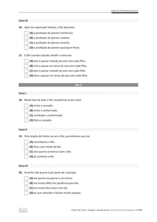 Testes de Verificação de Leitura
Projeto A Par e Passo – Português 7 x Questões de Aula e Outros Instrumentos de Avaliação x ASA 371
Cena XI
16. Após ter expulsado Violeta, o Rei decretou
(A) a proibição de plantar hortênsias.
(B) a proibição de plantar violetas.
(C) a proibição de plantar amarílis.
(D) a proibição de plantar quaisquer flores.
17. O Rei Leandro decidiu dividir o reino em
(A) três e passar metade do ano com cada filha.
(B) três e passar um terço do ano com cada filha.
(C) dois e passar metade do ano com cada filha.
(D) dois e passar um terço do ano com cada filha.
Ato II
Cena I
18. Nesta fase da vida, o Rei caracteriza-se por estar
(A) triste e cansado.
(B) triste e conformado.
(C) revoltado e conformado.
(D) feliz e cansado.
Cena II
19. Pela reação do Pastor ao ver o Rei, percebemos que ele
(A) reconheceu o Rei.
(B) ficou com medo do Rei.
(C) não queria conversar com o Rei.
(D) já conhecia o Rei.
Cena III
20. Amarílis não queria o pai perto de si porque
(A) ele queria recuperar o seu trono.
(B) era muito difícil ter paciência para ele.
(C) era muito fácil estar com ele.
(D) as suas atitudes o faziam muito popular.
 