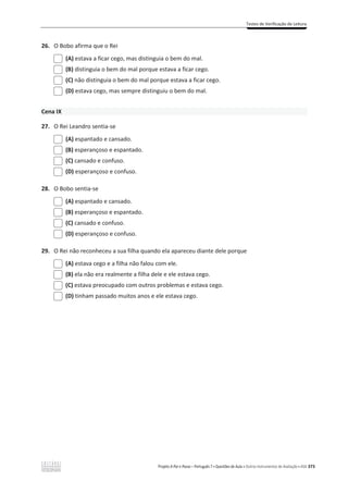 Testes de Verificação de Leitura
Projeto A Par e Passo – Português 7 x Questões de Aula e Outros Instrumentos de Avaliação x ASA 373
26. O Bobo afirma que o Rei
(A) estava a ficar cego, mas distinguia o bem do mal.
(B) distinguia o bem do mal porque estava a ficar cego.
(C) não distinguia o bem do mal porque estava a ficar cego.
(D) estava cego, mas sempre distinguiu o bem do mal.
Cena IX
27. O Rei Leandro sentia-se
(A) espantado e cansado.
(B) esperançoso e espantado.
(C) cansado e confuso.
(D) esperançoso e confuso.
28. O Bobo sentia-se
(A) espantado e cansado.
(B) esperançoso e espantado.
(C) cansado e confuso.
(D) esperançoso e confuso.
29. O Rei não reconheceu a sua filha quando ela apareceu diante dele porque
(A) estava cego e a filha não falou com ele.
(B) ela não era realmente a filha dele e ele estava cego.
(C) estava preocupado com outros problemas e estava cego.
(D) tinham passado muitos anos e ele estava cego.
 
