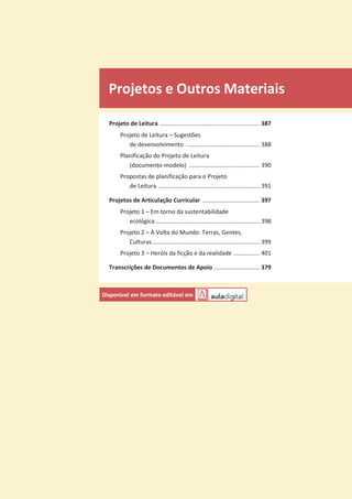 Projetos e Outros Materiais
Projeto de Leitura ............................................................. 387
Projeto de Leitura – Sugestões
de desenvolvimento ............................................. 388
Planificação do Projeto de Leitura
(documento-modelo) ........................................... 390
Propostas de planificação para o Projeto
de Leitura .............................................................. 391
Projetos de Articulação Curricular ................................... 397
Projeto 1 – Em torno da sustentabilidade
ecológica................................................................ 398
Projeto 2 – À Volta do Mundo: Terras, Gentes,
Culturas.................................................................. 399
Projeto 3 – Heróis da ficção e da realidade ................ 401
Transcrições de Documentos de Apoio ............................ 379
Disponível em formato editável em
 