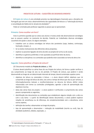 Projeto de Leitura
388 Projeto A Par e Passo – Português 7 x Projetos e Outros Materiais x ASA
PROJETO DE LEITURA – SUGESTÕES DE DESENVOLVIMENTO
O Projeto de Leitura é uma atividade prevista nas Aprendizagens Essenciais para a disciplina de
Português que tem em vista o desenvolvimento das capacidades de leitura e a “valorização da leitura
e consolidação do hábito de ler através de atividades”1
.
Pode ser orientada pelo professor seguindo os passos que se apresentam.
Primeiro: Como escolher um livro?
Esta é a primeira questão que se coloca aos alunos e muitos ainda não desenvolveram estratégias
que os possam auxiliar no momento da decisão. Poderão ser trabalhados diversas estratégias
suscetíveis de ajudar o aluno. Eis alguns exemplos:
ͻ trabalhar com os alunos estratégias de leitura dos paratextos (capa, badana, contracapa,
ilustração, sinopse…);
ͻ ler os textos motivacionais das diferentes obras propostas;
ͻ explorar as possíveis ligações do tema da obra ao projeto de turma ou de escola;
ͻ identificar os géneros preferidos e mais ajustados ao perfil de leitor do aluno;
ͻ identificar as disciplinas e os conteúdos que poderão estar associados ao tema da obra a ler.
Segundo: Como planificar o Projeto de Leitura?
(Cf. Documento-modelo do Projeto de Leitura, p. 390)
O aluno deverá planificar as várias fases do seu Projeto de Leitura, de forma a poder verificar o
seu cumprimento ao longo do ano ou do período. O Projeto de Leitura, que poderá ir sendo
desenvolvido ao longo de um determinado intervalo de tempo, deverá contemplar aspetos como:
ͻ objetivos de leitura ou associados à leitura – o aluno deverá definir objetivos que irá
cumprindo ao longo da leitura da obra, tais como o tempo de leitura por dia ou por semana, a
informação/excertos textuais a recolher/selecionar no decurso da leitura; definir metas
relacionadas com temas ou conteúdos privilegiados; agendar a data de apresentação dos
objetivos à turma;
ͻ datas das várias fases do projeto – o aluno poderá ir verificando o cumprimento dos vários
passos e preparando os seguintes;
ͻ identificação dos documentos ou conteúdos que estabelecem alguma relação com a obra ou
com o seu tema – a partir da identificação destes documentos, o aluno poderá explorar
relações de semelhança ou de diferença, de complementaridade com a obra/tema, entre
outros aspetos;
ͻ definição das tarefas a desenvolver ao longo do projeto;
ͻ tipo de apresentação a desenvolver – indicação da modalidade (escrita ou oral), tipo de
atividade (audiolivro, debate, exposição…).
1
Cf. Aprendizagens Essenciais para o Português – 7.
o
ano, p. 8.
 