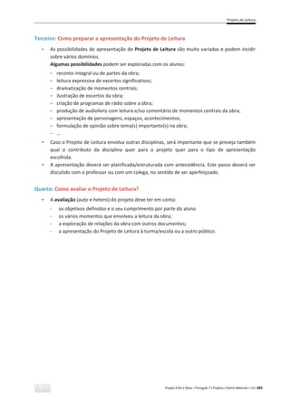 Projeto de Leitura
Projeto A Par e Passo – Português 7 x Projetos e Outros Materiais x ASA 389
Terceiro: Como preparar a apresentação do Projeto de Leitura
ͻ As possibilidades de apresentação do Projeto de Leitura são muito variadas e podem incidir
sobre vários domínios.
Algumas possibilidades podem ser exploradas com os alunos:
- reconto integral ou de partes da obra;
- leitura expressiva de excertos significativos;
- dramatização de momentos centrais;
- ilustração de excertos da obra;
- criação de programas de rádio sobre a obra;
- produção de audiolivro com leitura e/ou comentário de momentos centrais da obra;
- apresentação de personagens, espaços, acontecimentos;
- formulação de opinião sobre tema(s) importante(s) na obra;
- …
ͻ Caso o Projeto de Leitura envolva outras disciplinas, será importante que se preveja também
qual o contributo da disciplina quer para o projeto quer para o tipo de apresentação
escolhida.
ͻ A apresentação deverá ser planificada/estruturada com antecedência. Este passo deverá ser
discutido com o professor ou com um colega, no sentido de ser aperfeiçoado.
Quarto: Como avaliar o Projeto de Leitura?
ͻ A avaliação (auto e hetero) do projeto deve ter em conta:
- os objetivos definidos e o seu cumprimento por parte do aluno
- os vários momentos que envolveu a leitura da obra;
- a exploração de relações da obra com outros documentos;
- a apresentação do Projeto de Leitura à turma/escola ou a outro público.
 