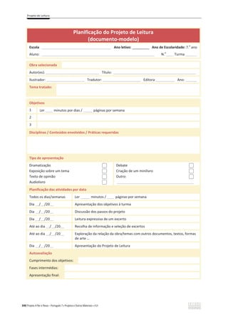 Projeto de Leitura
390 Projeto A Par e Passo – Português 7 x Projetos e Outros Materiais x ASA
Planificação do Projeto de Leitura
(documento-modelo)
Escola _____________________________________ Ano letivo: _________ Ano de Escolaridade: 7.
o
ano
Aluno: ____________________________________________________________ N.
o
____ Turma:______
Obra selecionada
Autor(es): ____________________________ Título: ____________________________________________
Ilustrador: ____________________ Tradutor: ____________________ Editora:__________ Ano: ______
Tema tratado:
Objetivos
1 Ler ____ minutos por dias / _____ páginas por semana
2
3
Disciplinas / Conteúdos envolvidos / Práticas requeridas
Tipo de apresentação
Dramatização
Exposição sobre um tema
Texto de opinião
Audiolivro
Debate
Criação de um minilivro
Outro:
_________________________________________
Planificação das atividades por data
Todos os dias/semanas Ler _____ minutos / ____ páginas por semana
Dia __/__/20__ Apresentação dos objetivos à turma
Dia __/__/20__ Discussão dos passos do projeto
Dia __/__/20__ Leitura expressiva de um excerto
Até ao dia __/__/20__ Recolha de informação e seleção de excertos
Até ao dia __/__/20__ Exploração da relação da obra/temas com outros documentos, textos, formas
de arte …
Dia __/__/20__ Apresentação do Projeto de Leitura
Autoavaliação
Cumprimento dos objetivos:
Fases intermédias:
Apresentação final:
 