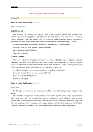 Transcrições
404 Projeto A Par e Passo – Português 7 x Projetos e Outros Materiais x ASA
TRANSCRIÇÕES DE DOCUMENTOS DE APOIO
Unidade 1
Recurso vídeo: Publicidade (página 29)
EDP – Geração Zero
(João Manzarra)
Olá, eu sou o Luís, filho do João Manzarra. Não, o meu pai ainda não foi pai e eu ainda nem
sequer nasci, mas já faço parte da Geração Zero, que tem muitas voltas para dar ao Sol. Hoje o
mundo continua a rolar para o lado certo. E o verde que vocês abraçaram para sermos carbono
neutro deu um novo oxigénio ao Planeta. O que vocês plantaram, nós estamos agora a colher.
A vocês, que poupam no presente para poupar o nosso futuro… O meu obrigado!
Junta-te à Geração Zero e começa a poupar o Planeta.
Faz já download da APP EDP Zero.
Sabe mais em edp.pt
(Carolina Loureiro)
Olá, eu sou a Catarina, filha da Carolina Loureiro. A minha mãe não me conhece porque eu ainda
não nasci. Faço parte da Geração Zero, que vai poder viver num mundo cada vez mais azul porque
vocês nos mostraram o verde. O que vos fez mover pelo Planeta deu boleia à nossa geração. E se
hoje somos carbono neutro foi porque vocês se inspiraram na Natureza.
A vocês, que poupam no presente para poupar o nosso futuro… obrigada!
Junta-te à Geração Zero e começa a poupar o Planeta.
Faz já download da APP EDP Zero.
Sabe mais em edp.pt
Recurso vídeo: Publicidade (página 31)
Numa hora
Em Portugal, só numa hora, são vendidas um milhão e meio de embalagens com símbolo Ponto
Verde.
Só numa hora recuperamos papel suficiente para embalar a ponte sobre o Tejo e plástico que
dava para fazer sete mil e quinhentas t-shirts. Reciclamos metal suficiente para produzir
quatrocentas e cinquenta bicicletas e vidro para fazer uma garrafa com quatro andares de altura. Por
hora são recicladas tantas embalagens como o peso de doze elefantes. Impressionante, não é? Isto é
o que reciclamos numa hora com a sua ajuda. Obrigado por reciclar! Sociedade ponte Verde.
 