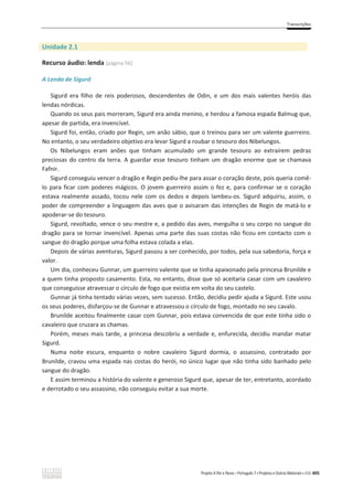 Transcrições
Projeto A Par e Passo – Português 7 x Projetos e Outros Materiais x ASA 405
Unidade 2.1
Recurso áudio: lenda (página 56)
A Lenda de Sigurd
Sigurd era filho de reis poderosos, descendentes de Odin, e um dos mais valentes heróis das
lendas nórdicas.
Quando os seus pais morreram, Sigurd era ainda menino, e herdou a famosa espada Balmug que,
apesar de partida, era invencível.
Sigurd foi, então, criado por Regin, um anão sábio, que o treinou para ser um valente guerreiro.
No entanto, o seu verdadeiro objetivo era levar Sigurd a roubar o tesouro dos Nibelungos.
Os Nibelungos eram anões que tinham acumulado um grande tesouro ao extraírem pedras
preciosas do centro da terra. A guardar esse tesouro tinham um dragão enorme que se chamava
Fafnir.
Sigurd conseguiu vencer o dragão e Regin pediu-lhe para assar o coração deste, pois queria comê-
lo para ficar com poderes mágicos. O jovem guerreiro assim o fez e, para confirmar se o coração
estava realmente assado, tocou nele com os dedos e depois lambeu-os. Sigurd adquiriu, assim, o
poder de compreender a linguagem das aves que o avisaram das intenções de Regin de matá-lo e
apoderar-se do tesouro.
Sigurd, revoltado, vence o seu mestre e, a pedido das aves, mergulha o seu corpo no sangue do
dragão para se tornar invencível. Apenas uma parte das suas costas não ficou em contacto com o
sangue do dragão porque uma folha estava colada a elas.
Depois de várias aventuras, Sigurd passou a ser conhecido, por todos, pela sua sabedoria, força e
valor.
Um dia, conheceu Gunnar, um guerreiro valente que se tinha apaixonado pela princesa Brunilde e
a quem tinha proposto casamento. Esta, no entanto, disse que só aceitaria casar com um cavaleiro
que conseguisse atravessar o círculo de fogo que existia em volta do seu castelo.
Gunnar já tinha tentado várias vezes, sem sucesso. Então, decidiu pedir ajuda a Sigurd. Este usou
os seus poderes, disfarçou-se de Gunnar e atravessou o círculo de fogo, montado no seu cavalo.
Brunilde aceitou finalmente casar com Gunnar, pois estava convencida de que este tinha sido o
cavaleiro que cruzara as chamas.
Porém, meses mais tarde, a princesa descobriu a verdade e, enfurecida, decidiu mandar matar
Sigurd.
Numa noite escura, enquanto o nobre cavaleiro Sigurd dormia, o assassino, contratado por
Brunilde, cravou uma espada nas costas do herói, no único lugar que não tinha sido banhado pelo
sangue do dragão.
E assim terminou a história do valente e generoso Sigurd que, apesar de ter, entretanto, acordado
e derrotado o seu assassino, não conseguiu evitar a sua morte.
 