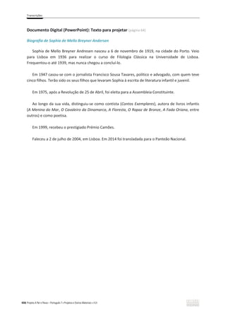 Transcrições
406 Projeto A Par e Passo – Português 7 x Projetos e Outros Materiais x ASA
Documento Digital (PowerPoint): Texto para projetar (página 64)
Biografia de Sophia de Mello Breyner Andersen
Sophia de Mello Breyner Andresen nasceu a 6 de novembro de 1919, na cidade do Porto. Veio
para Lisboa em 1936 para realizar o curso de Filologia Clássica na Universidade de Lisboa.
Frequentou-o até 1939, mas nunca chegou a concluí-lo.
Em 1947 casou-se com o jornalista Francisco Sousa Tavares, político e advogado, com quem teve
cinco filhos. Terão sido os seus filhos que levaram Sophia à escrita de literatura infantil e juvenil.
Em 1975, após a Revolução de 25 de Abril, foi eleita para a Assembleia Constituinte.
Ao longo da sua vida, distinguiu-se como contista (Contos Exemplares), autora de livros infantis
(A Menina do Mar, O Cavaleiro da Dinamarca, A Floresta, O Rapaz de Bronze, A Fada Oriana, entre
outros) e como poetisa.
Em 1999, recebeu o prestigiado Prémio Camões.
Faleceu a 2 de julho de 2004, em Lisboa. Em 2014 foi transladada para o Panteão Nacional.
 