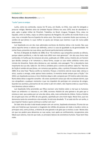 Transcrições
Projeto A Par e Passo – Português 7 x Projetos e Outros Materiais x ASA 407
Unidade 2.2
Recurso vídeo: documentário (página 94)
“Lucho” para os amigos
Lucho, como era conhecido, nasceu há 70 anos, em Ovalle, no Chile, mas cedo foi obrigado a
procurar refúgio. Membro ativo da Unidade Popular Chilena nos anos 1970, teve de abandonar o
país, após o golpe militar de Pinochet. Trabalhou no Brasil, Uruguai, Paraguai, Peru, viveu no
Equador, entre os índios, viajou no último expresso da Patagónia. Os confins do mundo foram a sua
casa, mas a moradia fixa era Espanha há vários anos. Dos tantos e sonantes títulos que escreveu, A
sombra do que fomos é o que melhor se ajusta aos tempos que vivemos e que ele nunca pôde
testemunhar.
Luis Sepúlveda era um dos mais admirados escritores da América latina e do mundo. Nas suas
obras expunha temas e valores que defendia, como é o caso da igualdade ou da generosidade. Há
certas frases, presentes nas suas obras, que ficaram particularmente conhecidas.
No livro A lâmpada de Aladino de 2008, lê-se “Há mulheres cuja companhia convida ao silêncio,
porque sabem partilhá-lo, e não há nada mais difícil nem mais generoso”. Um dos seus livros mais
conhecidos é O velho que lia romances de amor, publicado em 1989, conta a história de um homem
que decidiu começar a ler romances e, dessa forma, ocupar as suas noites solitárias numa zona
remota da Amazónia. Nesta obra destaca-se, por exemplo, esta passagem “Foi a descoberta mais
importante da sua vida. Sabia ler. Ele tinha o antídoto para o veneno da velhice. Sabia ler.” No livro
de ficção A sombra do que fomos, um romance que ganhou, aliás, o prémio Primavera Romance em
2009, lê-se esta frase “Nunca confie na memória. Porque a memória está do nosso lado: atenua o
atroz, suaviza o amargo, onde apenas havia sombras. A memória tende sempre para a ficção.” Em
2010, Luis Sepúlveda escreveu o livro Histórias daqui e dali, composto por 25 história sobre derrotas.
Numa delas deixa o seguinte conselho: «Às vezes acontecem coisas que não nos deixam dormir, que
nos atrapalham a qualquer momento e que nos impedem de participar em conversas de amigos.
Quando isso acontece, precisamos de nos sentar e pôr em ordem, não importa onde ou a que horas,
mas devemos colocar ordem.»
Luis Sepúlveda tinha prometido aos filhos escrever uma história sobre o mal que os humanos
fazem ao ambiente e à natureza e, em 1996, escreveu História de uma gaivota e do gato que a
ensinou a voar, que acabou por ser uma das obras, aliás, mais conhecida do chileno. Conta a história
de um gato que criou um filho de uma gaivota, apanhada por uma maré negra. Nesse livro, que nos
demonstra tanto da convivência e da amizade, lá está este desabafo: “E se tudo isto for um sonho, o
que importa? Gosto e quero continuar a sonhar com isso.”
Do lado sério da vida à vida levada sempre com um sorriso, Sepúlveda atravessou 70 anos da sua
vida com histórias que marcaram o imaginário de milhões de pessoas em todo o mundo e entre as
principais está, como já disse, a História de uma gaivota e do gato que a ensinou a voar. Nestes dias
em que nos pedem para deixarmos as ruas vazias, num apelo ao confinamento, recuperamos esta
fábula que valoriza, mais do que tudo, os princípios básicos da convivência humana. Fique bem! Boa
noite.
 