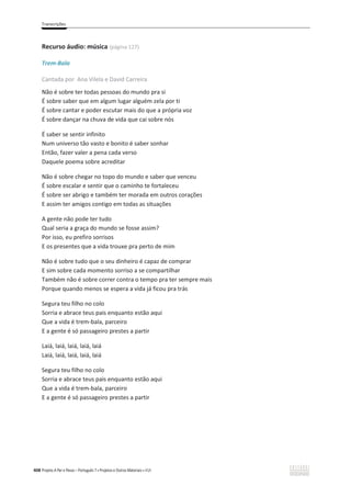 Transcrições
408 Projeto A Par e Passo – Português 7 x Projetos e Outros Materiais x ASA
Recurso áudio: música (página 127)
Trem-Bala
Cantada por Ana Vilela e David Carreira
Não é sobre ter todas pessoas do mundo pra si
É sobre saber que em algum lugar alguém zela por ti
É sobre cantar e poder escutar mais do que a própria voz
É sobre dançar na chuva de vida que cai sobre nós
É saber se sentir infinito
Num universo tão vasto e bonito é saber sonhar
Então, fazer valer a pena cada verso
Daquele poema sobre acreditar
Não é sobre chegar no topo do mundo e saber que venceu
É sobre escalar e sentir que o caminho te fortaleceu
É sobre ser abrigo e também ter morada em outros corações
E assim ter amigos contigo em todas as situações
A gente não pode ter tudo
Qual seria a graça do mundo se fosse assim?
Por isso, eu prefiro sorrisos
E os presentes que a vida trouxe pra perto de mim
Não é sobre tudo que o seu dinheiro é capaz de comprar
E sim sobre cada momento sorriso a se compartilhar
Também não é sobre correr contra o tempo pra ter sempre mais
Porque quando menos se espera a vida já ficou pra trás
Segura teu filho no colo
Sorria e abrace teus pais enquanto estão aqui
Que a vida é trem-bala, parceiro
E a gente é só passageiro prestes a partir
Laiá, laiá, laiá, laiá, laiá
Laiá, laiá, laiá, laiá, laiá
Segura teu filho no colo
Sorria e abrace teus pais enquanto estão aqui
Que a vida é trem-bala, parceiro
E a gente é só passageiro prestes a partir
 