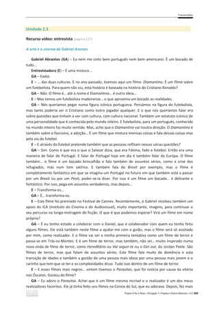 Transcrições
Projeto A Par e Passo – Português 7 x Projetos e Outros Materiais x ASA 409
Unidade 2.3
Recurso vídeo: entrevista (página 127)
A arte e o cinema de Gabriel Arantes
Gabriel Abrantes (GA) – Eu nem me sinto bem português nem bem americano. É um bocado de
tudo…
Entrevistadora (E) – É uma mistura …
GA – Exato.
E – … das duas culturas. E no ano passado, tivemos aqui um filme. Diamantino. É um filme sobre
um futebolista. Para quem não viu, esta história é baseada na história do Cristiano Ronaldo?
GA – Não. O filme é… até o nome é Diamantino… é outra ideia…
E – Mas temos um futebolista madeirense… o que aproxima um bocado as realidades.
GA – Nós queríamos pegar numa figura icónica portuguesa. Pensámos na figura do futebolista,
mas tanto poderia ser o Cristiano como outro jogador qualquer. E o que nós queríamos falar era
sobre questões que tinham a ver com cultura, com cultura nacional. Também um estatuto icónico de
uma personalidade que é conhecida pelo mundo inteiro. E futebolista, para um português, conhecido
no mundo inteiro faz muito sentido. Mas, acho que o Diamantino vai noutra direção. O Diamantino é
também sobre o fascismo, a adoção… É um filme que mistura imensas coisas e fala dessas coisas mas
pela via do futebol.
E – E através do futebol pretende também que as pessoas reflitam nessas várias questões?
GA – Sim. Como é que era o que o Salazar dizia, que era Fátima, fado e futebol. Então era uma
maneira de falar de Portugal. E falar de Portugal hoje em dia é também falar da Europa. O filme
também… o filme é um bocado brincalhão e fala também de assuntos sérios, como a crise dos
refugiados, mas num tom satírico. E também fala do Brexit por exemplo, mas o filme é
completamente fantástico em que se imagina um Portugal no futuro em que também está a passar
por um Brexit ou por um Pexit, poder-se-ia dizer. Por isso é um filme um bocado… é delirante e
fantástico. Por isso, pega em assuntos verdadeiros, mas depois…
E – Transforma-os…
GA – É… transforma-os.
E – Este filme foi premiado no Festival de Cannes. Recentemente, o Gabriel recebeu também um
apoio do ICA (Instituto do Cinema e do Audiovisual), muito importante, imagino, para continuar o
seu percurso na longa-metragem de ficção. O que é que podemos esperar? Virá um filme em nome
próprio?
GA – É eu tenho estado a colaborar com o Daniel, que é colaborador com quem eu tenho feito
alguns filmes. Ele está também neste filme a ajudar-me com o guião, mas o filme será só assinado
por mim, como realizador. E o filme vai ser a minha primeira tentativa como um filme de terror e
passa-se em Trás-os-Montes. E é um filme de terror, mas também, não sei… muito inspirado numa
nova onda de filme de terror, como Hereditário ou Vai seguir-te ou o Get out, do Jordan Peele. São
filmes de terror, mas que falam de assuntos sérios. Este filme fala muito de demência e esta
transição de idades e também a gestão de uma pessoa mais idosa por uma pessoa mais jovem e o
carinho que tem que se ter e as complexidades disso. Tudo isso dentro de um filme de terror.
E – E esses filmes mais negros… ontem tivemos o Parasitas, que foi notícia por causa da vitória
nos Óscares. Gostou do filme?
GA – Eu adoro o Parasitas. Achei que é um filme mesmo incrível e o realizador é um dos meus
realizadores favoritos. Ele já tinha feito uns filmes na Coreia do Sul, que eu adorava. Depois, fez mais
 