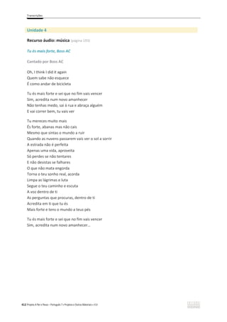 Transcrições
412 Projeto A Par e Passo – Português 7 x Projetos e Outros Materiais x ASA
Unidade 4
Recurso áudio: música (página 193)
Tu és mais forte, Boss AC
Cantado por Boss AC
Oh, I think I did it again
Quem sabe não esquece
É como andar de bicicleta
Tu és mais forte e sei que no fim vais vencer
Sim, acredita num novo amanhecer
Não tenhas medo, sai à rua e abraça alguém
E vai correr bem, tu vais ver
Tu mereces muito mais
És forte, abanas mas não cais
Mesmo que sintas o mundo a ruir
Quando as nuvens passarem vais ver o sol a sorrir
A estrada não é perfeita
Apenas uma vida, aproveita
Só perdes se não tentares
E não desistas se falhares
O que não mata engorda
Torna o teu sonho real, acorda
Limpa as lágrimas e luta
Segue o teu caminho e escuta
A voz dentro de ti
As perguntas que procuras, dentro de ti
Acredita em ti que tu és
Mais forte e tens o mundo a teus pés
Tu és mais forte e sei que no fim vais vencer
Sim, acredita num novo amanhecer…
 