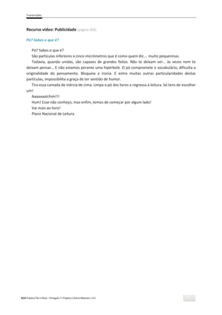 Transcrições
414 Projeto A Par e Passo – Português 7 x Projetos e Outros Materiais x ASA
Recurso vídeo: Publicidade (página 203)
Pó? Sabes o que é?
Pó? Sabes o que é?
São partículas inferiores a cinco micrómetros que é como quem diz…. muito pequeninas.
Todavia, quando unidas, são capazes de grandes feitos. Não te deixam ver… às vezes nem te
deixam pensar… E não estamos perante uma hipérbole. O pó compromete o vocabulário, dificulta a
originalidade do pensamento. Bloqueia a ironia. E entre muitas outras particularidades destas
partículas, impossibilita a graça de ter sentido de humor.
Tira essa camada de inércia de cima. Limpa o pó dos livros e regressa à leitura. Só tens de escolher
um!
Aaaaaaatchim!!!
Hum! Esse não conheço, mas enfim, temos de começar por algum lado!
Vai mais ao livro!
Plano Nacional de Leitura
 